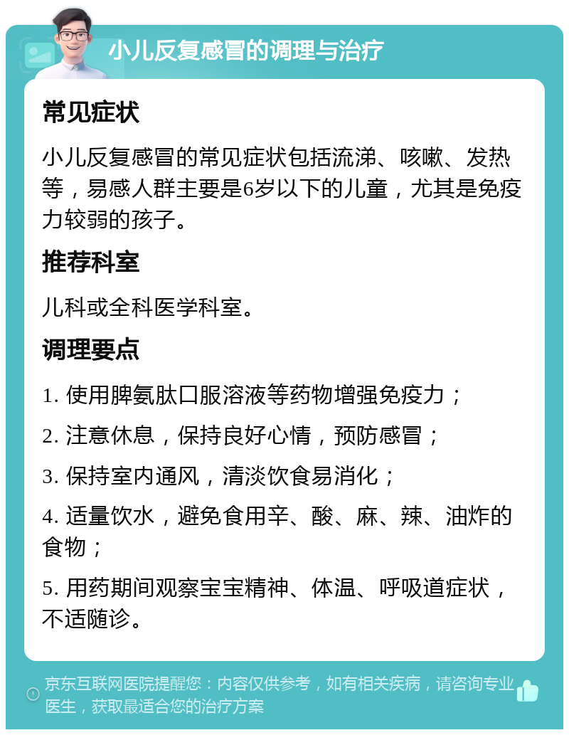 小儿反复感冒的调理与治疗 常见症状 小儿反复感冒的常见症状包括流涕、咳嗽、发热等，易感人群主要是6岁以下的儿童，尤其是免疫力较弱的孩子。 推荐科室 儿科或全科医学科室。 调理要点 1. 使用脾氨肽口服溶液等药物增强免疫力； 2. 注意休息，保持良好心情，预防感冒； 3. 保持室内通风，清淡饮食易消化； 4. 适量饮水，避免食用辛、酸、麻、辣、油炸的食物； 5. 用药期间观察宝宝精神、体温、呼吸道症状，不适随诊。