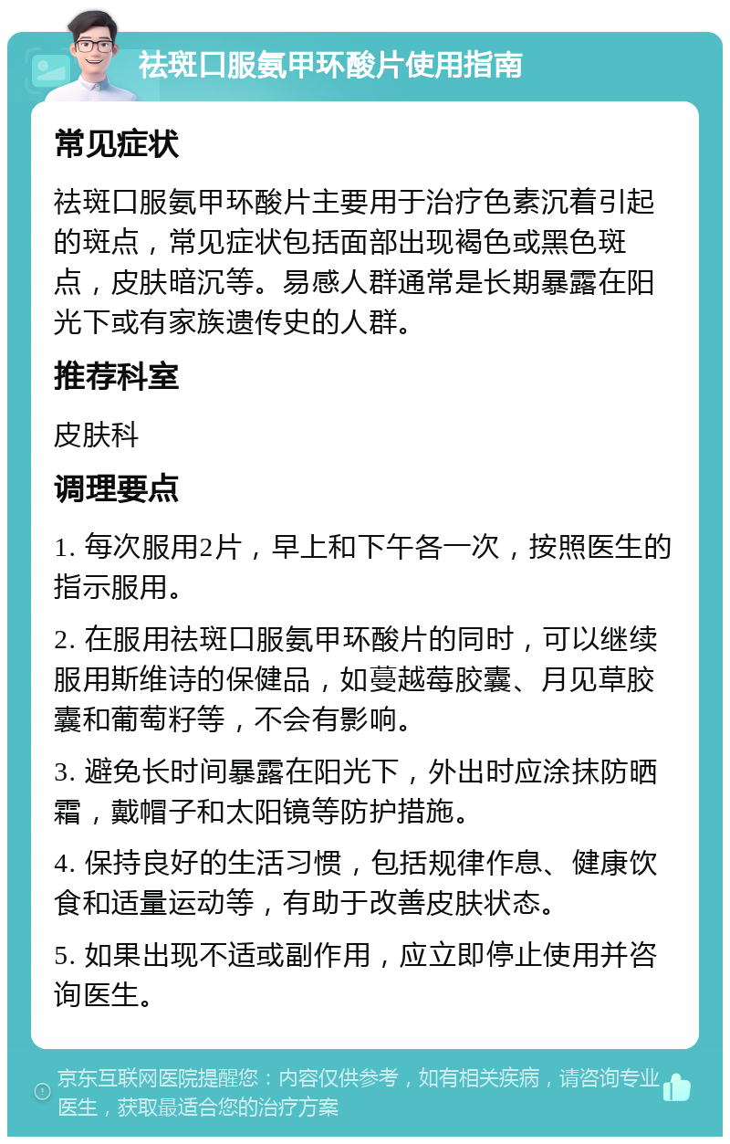 祛斑口服氨甲环酸片使用指南 常见症状 祛斑口服氨甲环酸片主要用于治疗色素沉着引起的斑点，常见症状包括面部出现褐色或黑色斑点，皮肤暗沉等。易感人群通常是长期暴露在阳光下或有家族遗传史的人群。 推荐科室 皮肤科 调理要点 1. 每次服用2片，早上和下午各一次，按照医生的指示服用。 2. 在服用祛斑口服氨甲环酸片的同时，可以继续服用斯维诗的保健品，如蔓越莓胶囊、月见草胶囊和葡萄籽等，不会有影响。 3. 避免长时间暴露在阳光下，外出时应涂抹防晒霜，戴帽子和太阳镜等防护措施。 4. 保持良好的生活习惯，包括规律作息、健康饮食和适量运动等，有助于改善皮肤状态。 5. 如果出现不适或副作用，应立即停止使用并咨询医生。