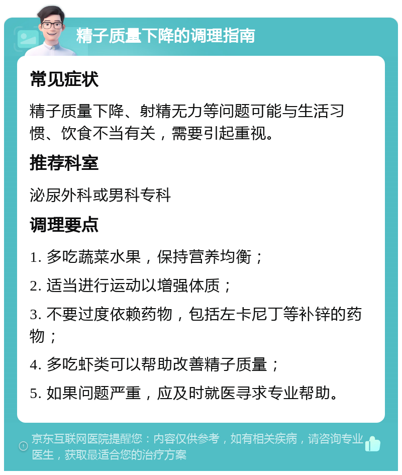 精子质量下降的调理指南 常见症状 精子质量下降、射精无力等问题可能与生活习惯、饮食不当有关，需要引起重视。 推荐科室 泌尿外科或男科专科 调理要点 1. 多吃蔬菜水果，保持营养均衡； 2. 适当进行运动以增强体质； 3. 不要过度依赖药物，包括左卡尼丁等补锌的药物； 4. 多吃虾类可以帮助改善精子质量； 5. 如果问题严重，应及时就医寻求专业帮助。