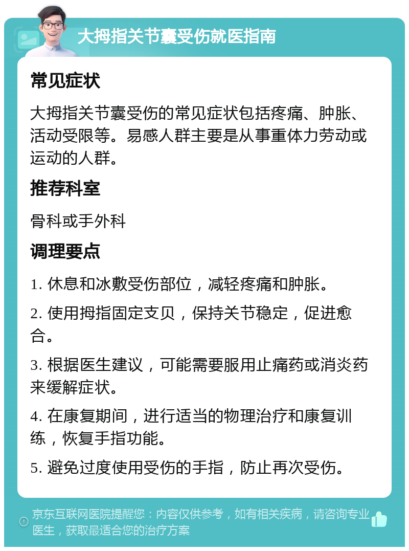 大拇指关节囊受伤就医指南 常见症状 大拇指关节囊受伤的常见症状包括疼痛、肿胀、活动受限等。易感人群主要是从事重体力劳动或运动的人群。 推荐科室 骨科或手外科 调理要点 1. 休息和冰敷受伤部位，减轻疼痛和肿胀。 2. 使用拇指固定支贝，保持关节稳定，促进愈合。 3. 根据医生建议，可能需要服用止痛药或消炎药来缓解症状。 4. 在康复期间，进行适当的物理治疗和康复训练，恢复手指功能。 5. 避免过度使用受伤的手指，防止再次受伤。