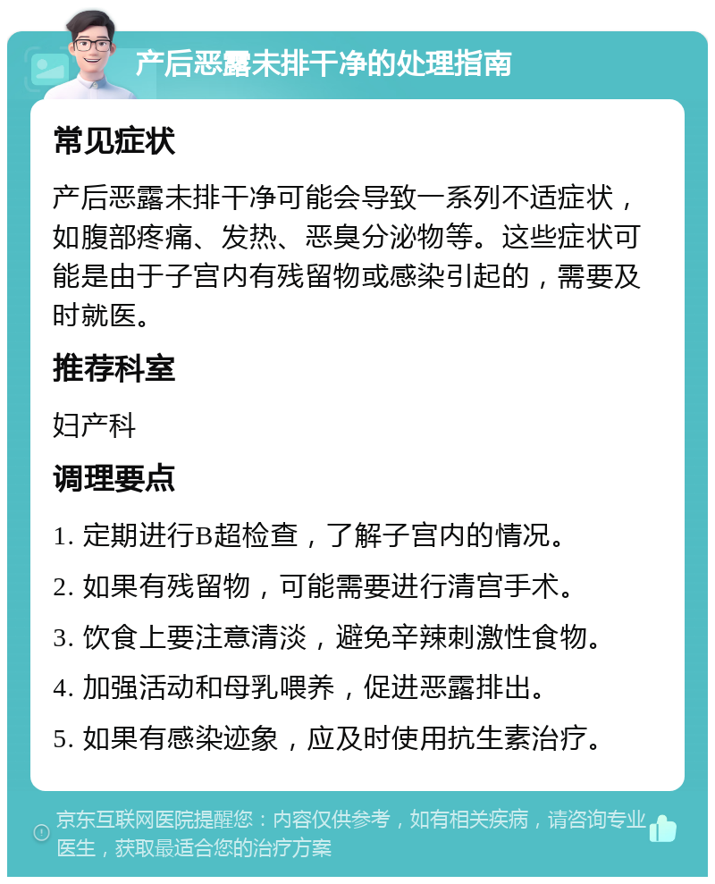 产后恶露未排干净的处理指南 常见症状 产后恶露未排干净可能会导致一系列不适症状，如腹部疼痛、发热、恶臭分泌物等。这些症状可能是由于子宫内有残留物或感染引起的，需要及时就医。 推荐科室 妇产科 调理要点 1. 定期进行B超检查，了解子宫内的情况。 2. 如果有残留物，可能需要进行清宫手术。 3. 饮食上要注意清淡，避免辛辣刺激性食物。 4. 加强活动和母乳喂养，促进恶露排出。 5. 如果有感染迹象，应及时使用抗生素治疗。