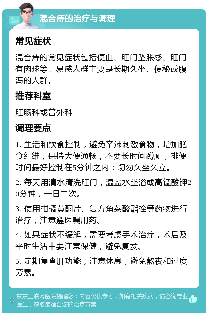 混合痔的治疗与调理 常见症状 混合痔的常见症状包括便血、肛门坠胀感、肛门有肉球等。易感人群主要是长期久坐、便秘或腹泻的人群。 推荐科室 肛肠科或普外科 调理要点 1. 生活和饮食控制，避免辛辣刺激食物，增加膳食纤维，保持大便通畅，不要长时间蹲厕，排便时间最好控制在5分钟之内；切勿久坐久立。 2. 每天用清水清洗肛门，温盐水坐浴或高锰酸钾20分钟，一日二次。 3. 使用柑橘黄酮片、复方角菜酸酯栓等药物进行治疗，注意遵医嘱用药。 4. 如果症状不缓解，需要考虑手术治疗，术后及平时生活中要注意保健，避免复发。 5. 定期复查肝功能，注意休息，避免熬夜和过度劳累。