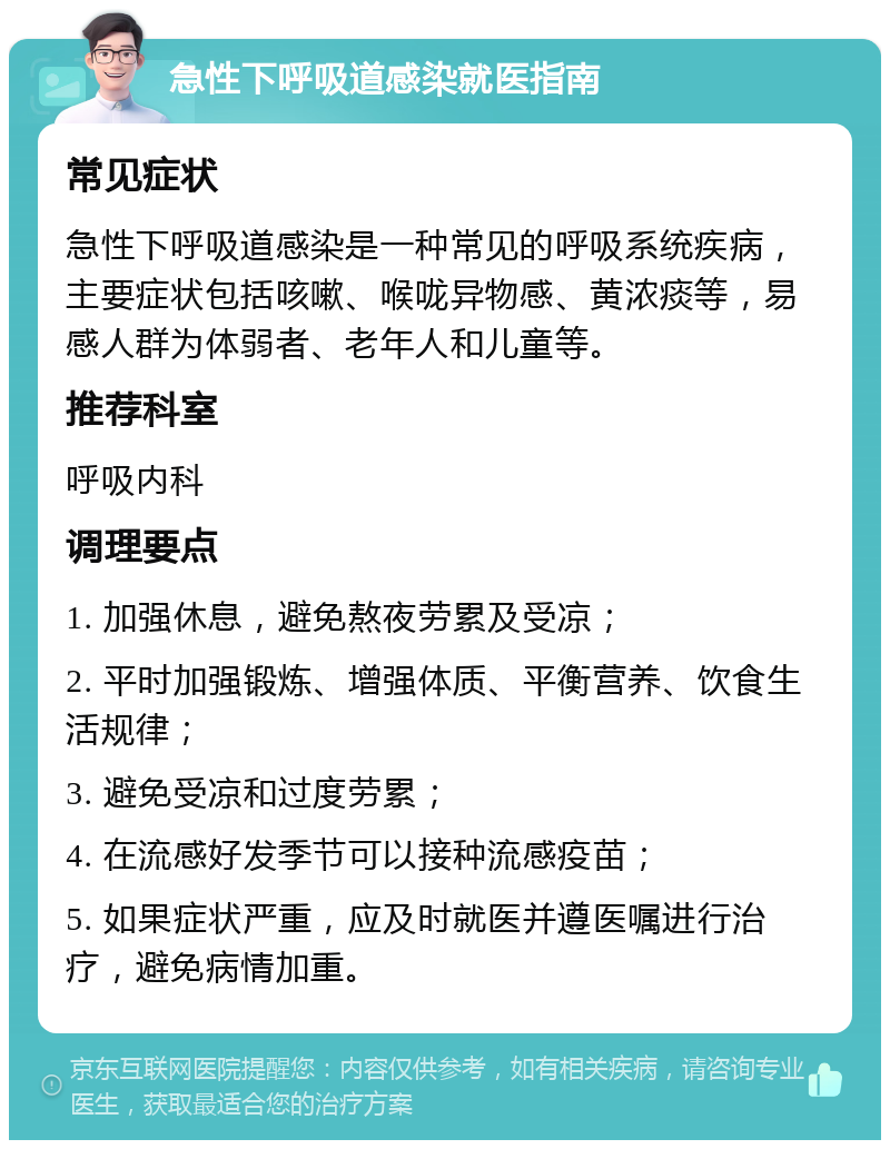 急性下呼吸道感染就医指南 常见症状 急性下呼吸道感染是一种常见的呼吸系统疾病，主要症状包括咳嗽、喉咙异物感、黄浓痰等，易感人群为体弱者、老年人和儿童等。 推荐科室 呼吸内科 调理要点 1. 加强休息，避免熬夜劳累及受凉； 2. 平时加强锻炼、增强体质、平衡营养、饮食生活规律； 3. 避免受凉和过度劳累； 4. 在流感好发季节可以接种流感疫苗； 5. 如果症状严重，应及时就医并遵医嘱进行治疗，避免病情加重。