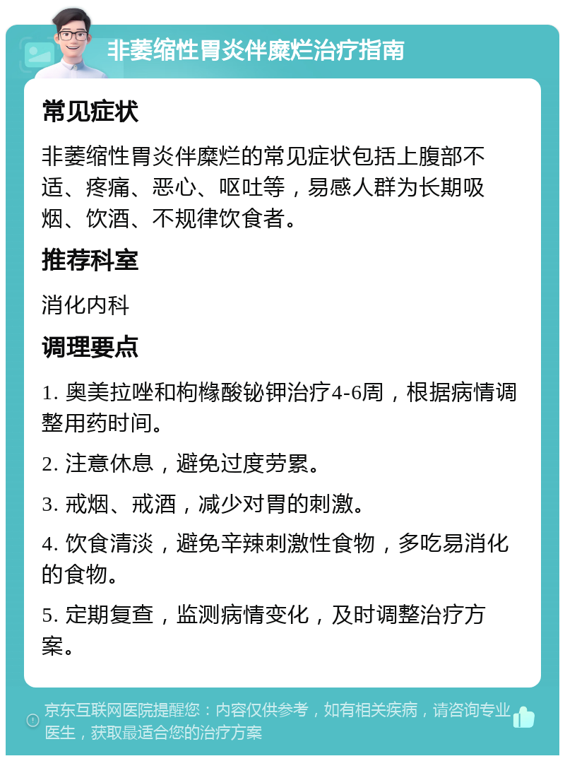 非萎缩性胃炎伴糜烂治疗指南 常见症状 非萎缩性胃炎伴糜烂的常见症状包括上腹部不适、疼痛、恶心、呕吐等，易感人群为长期吸烟、饮酒、不规律饮食者。 推荐科室 消化内科 调理要点 1. 奥美拉唑和枸橼酸铋钾治疗4-6周，根据病情调整用药时间。 2. 注意休息，避免过度劳累。 3. 戒烟、戒酒，减少对胃的刺激。 4. 饮食清淡，避免辛辣刺激性食物，多吃易消化的食物。 5. 定期复查，监测病情变化，及时调整治疗方案。