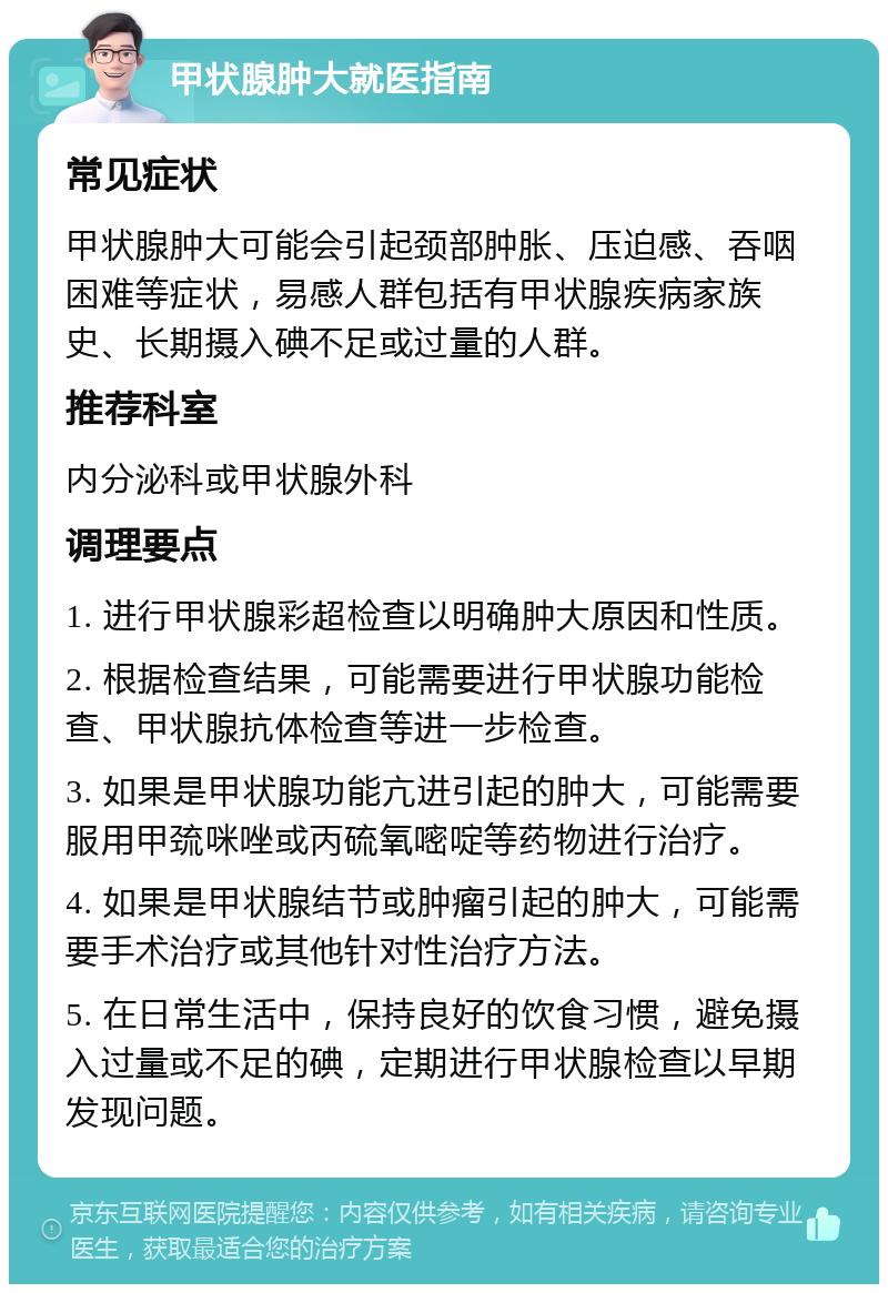 甲状腺肿大就医指南 常见症状 甲状腺肿大可能会引起颈部肿胀、压迫感、吞咽困难等症状，易感人群包括有甲状腺疾病家族史、长期摄入碘不足或过量的人群。 推荐科室 内分泌科或甲状腺外科 调理要点 1. 进行甲状腺彩超检查以明确肿大原因和性质。 2. 根据检查结果，可能需要进行甲状腺功能检查、甲状腺抗体检查等进一步检查。 3. 如果是甲状腺功能亢进引起的肿大，可能需要服用甲巯咪唑或丙硫氧嘧啶等药物进行治疗。 4. 如果是甲状腺结节或肿瘤引起的肿大，可能需要手术治疗或其他针对性治疗方法。 5. 在日常生活中，保持良好的饮食习惯，避免摄入过量或不足的碘，定期进行甲状腺检查以早期发现问题。