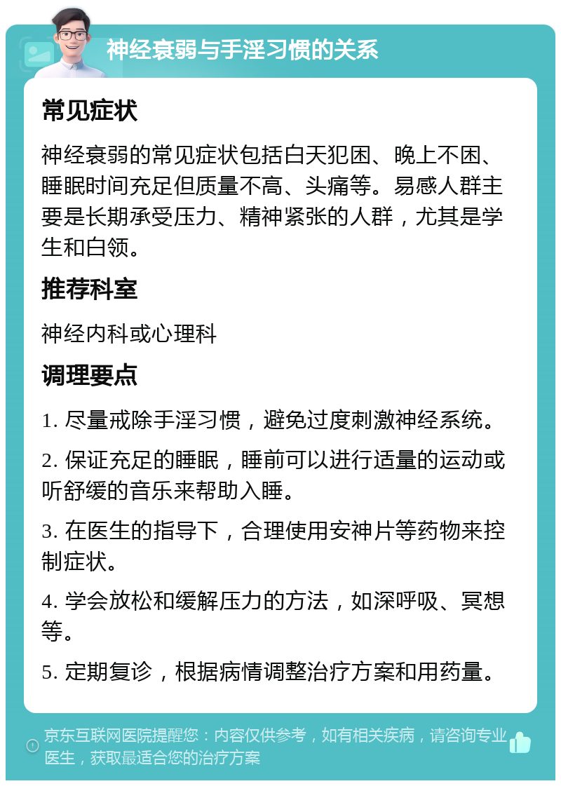 神经衰弱与手淫习惯的关系 常见症状 神经衰弱的常见症状包括白天犯困、晚上不困、睡眠时间充足但质量不高、头痛等。易感人群主要是长期承受压力、精神紧张的人群，尤其是学生和白领。 推荐科室 神经内科或心理科 调理要点 1. 尽量戒除手淫习惯，避免过度刺激神经系统。 2. 保证充足的睡眠，睡前可以进行适量的运动或听舒缓的音乐来帮助入睡。 3. 在医生的指导下，合理使用安神片等药物来控制症状。 4. 学会放松和缓解压力的方法，如深呼吸、冥想等。 5. 定期复诊，根据病情调整治疗方案和用药量。