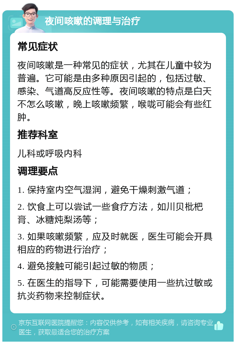 夜间咳嗽的调理与治疗 常见症状 夜间咳嗽是一种常见的症状，尤其在儿童中较为普遍。它可能是由多种原因引起的，包括过敏、感染、气道高反应性等。夜间咳嗽的特点是白天不怎么咳嗽，晚上咳嗽频繁，喉咙可能会有些红肿。 推荐科室 儿科或呼吸内科 调理要点 1. 保持室内空气湿润，避免干燥刺激气道； 2. 饮食上可以尝试一些食疗方法，如川贝枇杷膏、冰糖炖梨汤等； 3. 如果咳嗽频繁，应及时就医，医生可能会开具相应的药物进行治疗； 4. 避免接触可能引起过敏的物质； 5. 在医生的指导下，可能需要使用一些抗过敏或抗炎药物来控制症状。