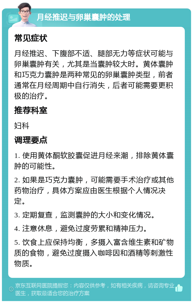 月经推迟与卵巢囊肿的处理 常见症状 月经推迟、下腹部不适、腿部无力等症状可能与卵巢囊肿有关，尤其是当囊肿较大时。黄体囊肿和巧克力囊肿是两种常见的卵巢囊肿类型，前者通常在月经周期中自行消失，后者可能需要更积极的治疗。 推荐科室 妇科 调理要点 1. 使用黄体酮软胶囊促进月经来潮，排除黄体囊肿的可能性。 2. 如果是巧克力囊肿，可能需要手术治疗或其他药物治疗，具体方案应由医生根据个人情况决定。 3. 定期复查，监测囊肿的大小和变化情况。 4. 注意休息，避免过度劳累和精神压力。 5. 饮食上应保持均衡，多摄入富含维生素和矿物质的食物，避免过度摄入咖啡因和酒精等刺激性物质。