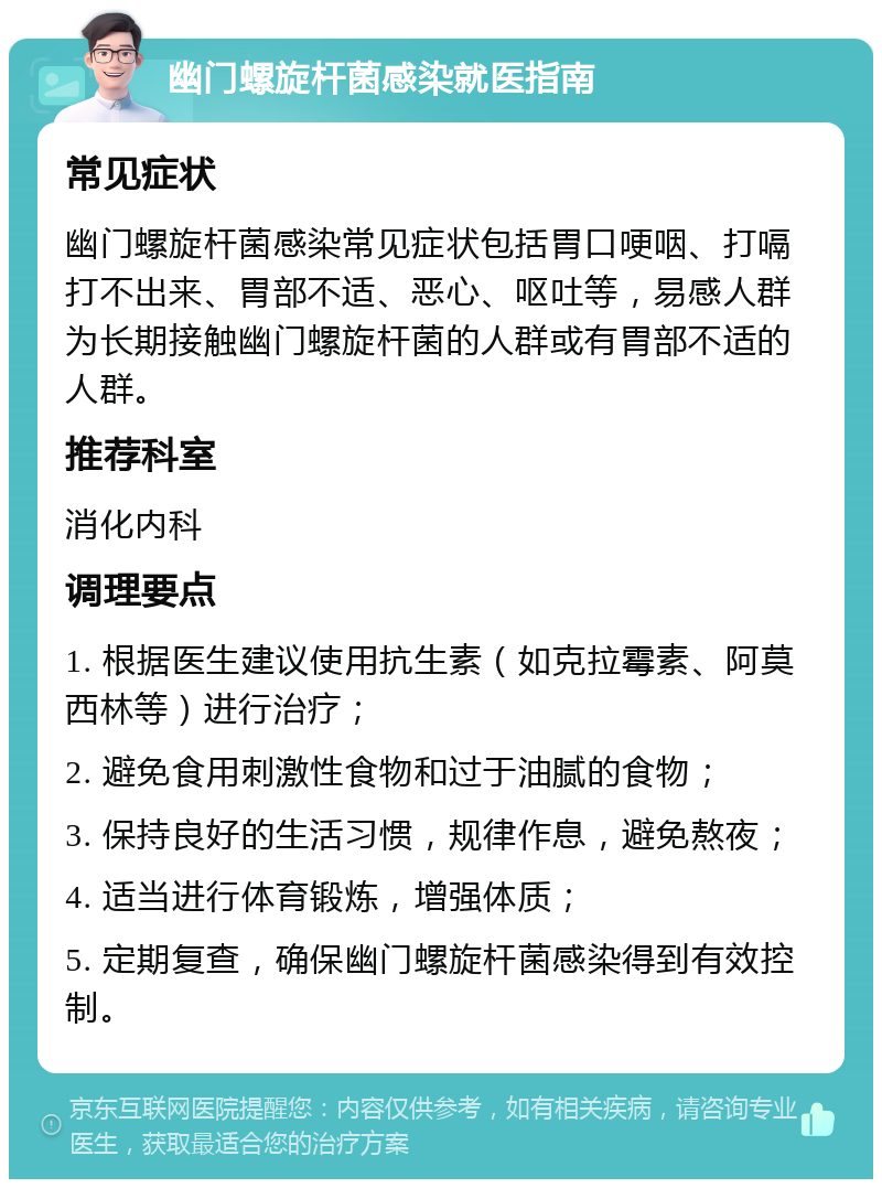 幽门螺旋杆菌感染就医指南 常见症状 幽门螺旋杆菌感染常见症状包括胃口哽咽、打嗝打不出来、胃部不适、恶心、呕吐等，易感人群为长期接触幽门螺旋杆菌的人群或有胃部不适的人群。 推荐科室 消化内科 调理要点 1. 根据医生建议使用抗生素（如克拉霉素、阿莫西林等）进行治疗； 2. 避免食用刺激性食物和过于油腻的食物； 3. 保持良好的生活习惯，规律作息，避免熬夜； 4. 适当进行体育锻炼，增强体质； 5. 定期复查，确保幽门螺旋杆菌感染得到有效控制。