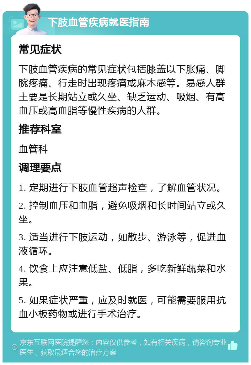 下肢血管疾病就医指南 常见症状 下肢血管疾病的常见症状包括膝盖以下胀痛、脚腕疼痛、行走时出现疼痛或麻木感等。易感人群主要是长期站立或久坐、缺乏运动、吸烟、有高血压或高血脂等慢性疾病的人群。 推荐科室 血管科 调理要点 1. 定期进行下肢血管超声检查，了解血管状况。 2. 控制血压和血脂，避免吸烟和长时间站立或久坐。 3. 适当进行下肢运动，如散步、游泳等，促进血液循环。 4. 饮食上应注意低盐、低脂，多吃新鲜蔬菜和水果。 5. 如果症状严重，应及时就医，可能需要服用抗血小板药物或进行手术治疗。