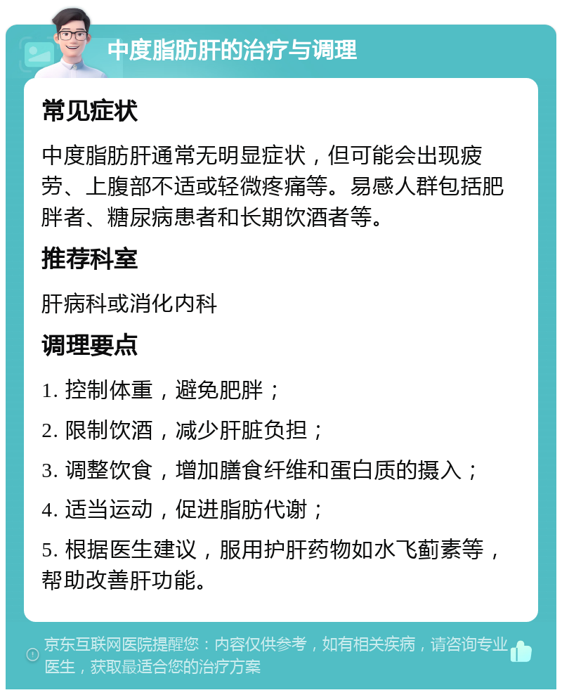 中度脂肪肝的治疗与调理 常见症状 中度脂肪肝通常无明显症状，但可能会出现疲劳、上腹部不适或轻微疼痛等。易感人群包括肥胖者、糖尿病患者和长期饮酒者等。 推荐科室 肝病科或消化内科 调理要点 1. 控制体重，避免肥胖； 2. 限制饮酒，减少肝脏负担； 3. 调整饮食，增加膳食纤维和蛋白质的摄入； 4. 适当运动，促进脂肪代谢； 5. 根据医生建议，服用护肝药物如水飞蓟素等，帮助改善肝功能。