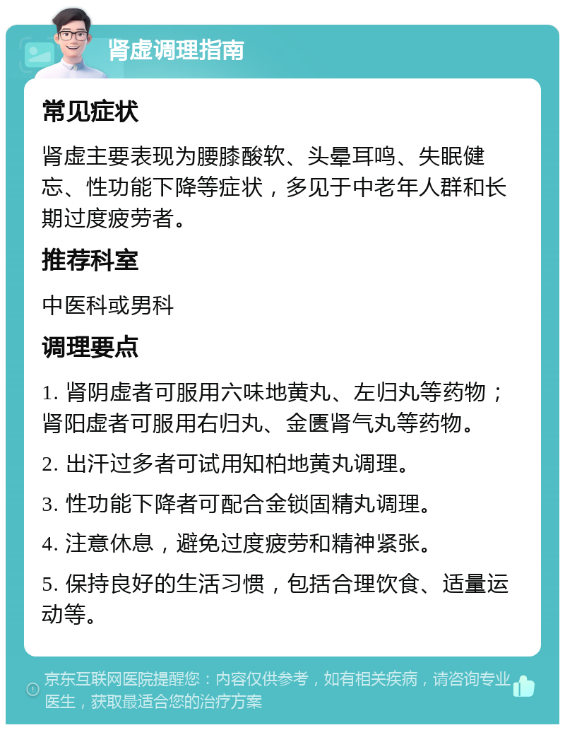 肾虚调理指南 常见症状 肾虚主要表现为腰膝酸软、头晕耳鸣、失眠健忘、性功能下降等症状，多见于中老年人群和长期过度疲劳者。 推荐科室 中医科或男科 调理要点 1. 肾阴虚者可服用六味地黄丸、左归丸等药物；肾阳虚者可服用右归丸、金匮肾气丸等药物。 2. 出汗过多者可试用知柏地黄丸调理。 3. 性功能下降者可配合金锁固精丸调理。 4. 注意休息，避免过度疲劳和精神紧张。 5. 保持良好的生活习惯，包括合理饮食、适量运动等。