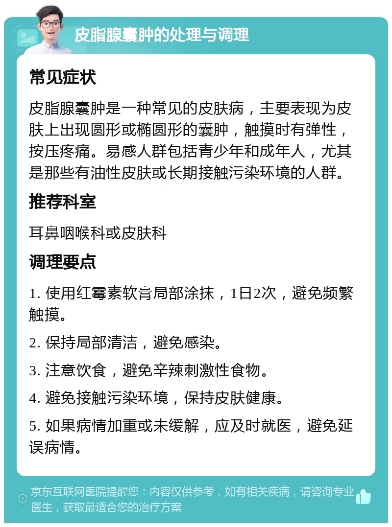 皮脂腺囊肿的处理与调理 常见症状 皮脂腺囊肿是一种常见的皮肤病，主要表现为皮肤上出现圆形或椭圆形的囊肿，触摸时有弹性，按压疼痛。易感人群包括青少年和成年人，尤其是那些有油性皮肤或长期接触污染环境的人群。 推荐科室 耳鼻咽喉科或皮肤科 调理要点 1. 使用红霉素软膏局部涂抹，1日2次，避免频繁触摸。 2. 保持局部清洁，避免感染。 3. 注意饮食，避免辛辣刺激性食物。 4. 避免接触污染环境，保持皮肤健康。 5. 如果病情加重或未缓解，应及时就医，避免延误病情。