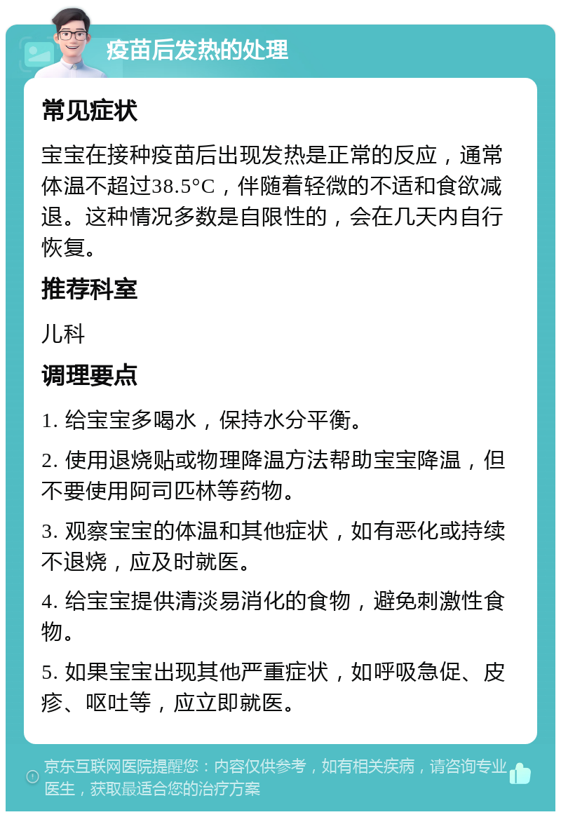 疫苗后发热的处理 常见症状 宝宝在接种疫苗后出现发热是正常的反应，通常体温不超过38.5°C，伴随着轻微的不适和食欲减退。这种情况多数是自限性的，会在几天内自行恢复。 推荐科室 儿科 调理要点 1. 给宝宝多喝水，保持水分平衡。 2. 使用退烧贴或物理降温方法帮助宝宝降温，但不要使用阿司匹林等药物。 3. 观察宝宝的体温和其他症状，如有恶化或持续不退烧，应及时就医。 4. 给宝宝提供清淡易消化的食物，避免刺激性食物。 5. 如果宝宝出现其他严重症状，如呼吸急促、皮疹、呕吐等，应立即就医。