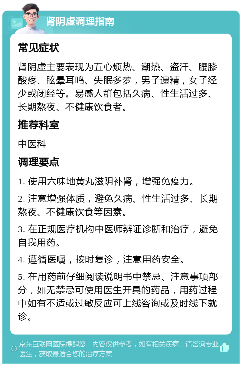 肾阴虚调理指南 常见症状 肾阴虚主要表现为五心烦热、潮热、盗汗、腰膝酸疼、眩晕耳鸣、失眠多梦，男子遗精，女子经少或闭经等。易感人群包括久病、性生活过多、长期熬夜、不健康饮食者。 推荐科室 中医科 调理要点 1. 使用六味地黄丸滋阴补肾，增强免疫力。 2. 注意增强体质，避免久病、性生活过多、长期熬夜、不健康饮食等因素。 3. 在正规医疗机构中医师辨证诊断和治疗，避免自我用药。 4. 遵循医嘱，按时复诊，注意用药安全。 5. 在用药前仔细阅读说明书中禁忌、注意事项部分，如无禁忌可使用医生开具的药品，用药过程中如有不适或过敏反应可上线咨询或及时线下就诊。