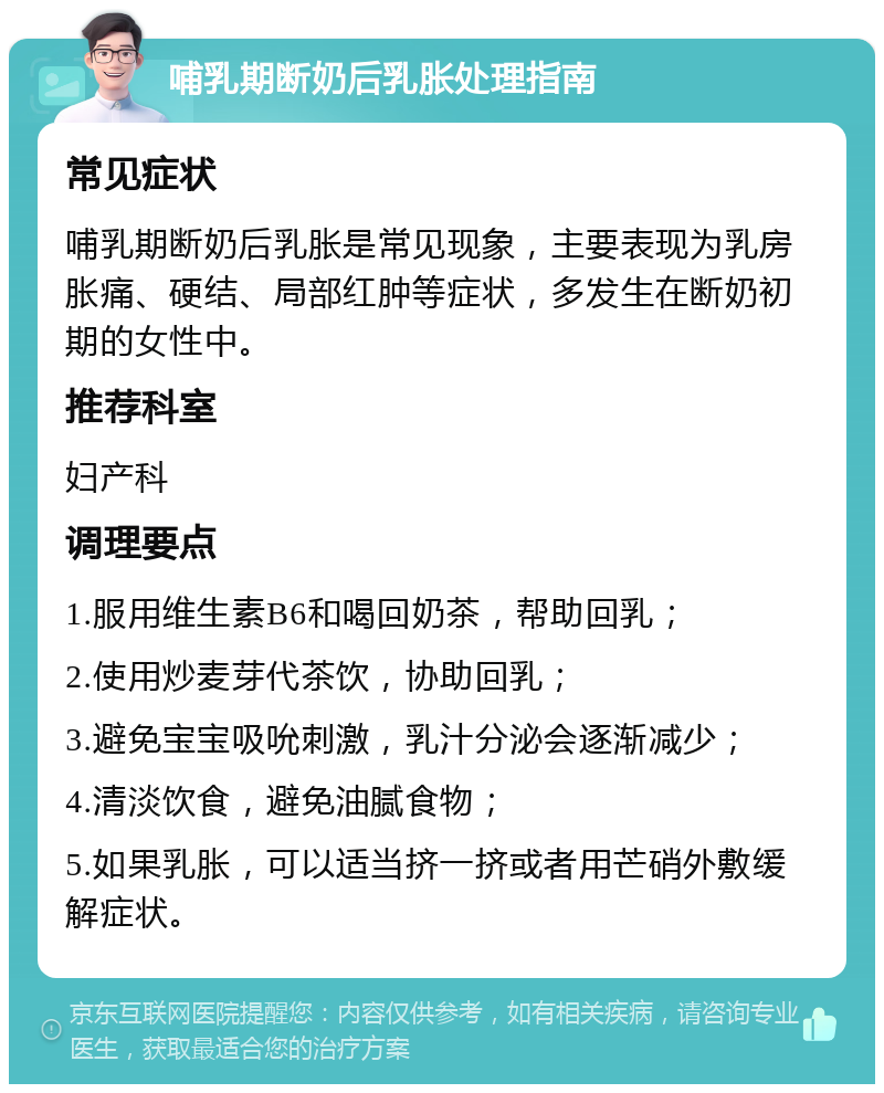 哺乳期断奶后乳胀处理指南 常见症状 哺乳期断奶后乳胀是常见现象，主要表现为乳房胀痛、硬结、局部红肿等症状，多发生在断奶初期的女性中。 推荐科室 妇产科 调理要点 1.服用维生素B6和喝回奶茶，帮助回乳； 2.使用炒麦芽代茶饮，协助回乳； 3.避免宝宝吸吮刺激，乳汁分泌会逐渐减少； 4.清淡饮食，避免油腻食物； 5.如果乳胀，可以适当挤一挤或者用芒硝外敷缓解症状。