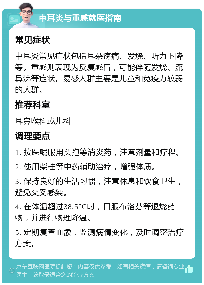 中耳炎与重感就医指南 常见症状 中耳炎常见症状包括耳朵疼痛、发烧、听力下降等。重感则表现为反复感冒，可能伴随发烧、流鼻涕等症状。易感人群主要是儿童和免疫力较弱的人群。 推荐科室 耳鼻喉科或儿科 调理要点 1. 按医嘱服用头孢等消炎药，注意剂量和疗程。 2. 使用柴桂等中药辅助治疗，增强体质。 3. 保持良好的生活习惯，注意休息和饮食卫生，避免交叉感染。 4. 在体温超过38.5°C时，口服布洛芬等退烧药物，并进行物理降温。 5. 定期复查血象，监测病情变化，及时调整治疗方案。