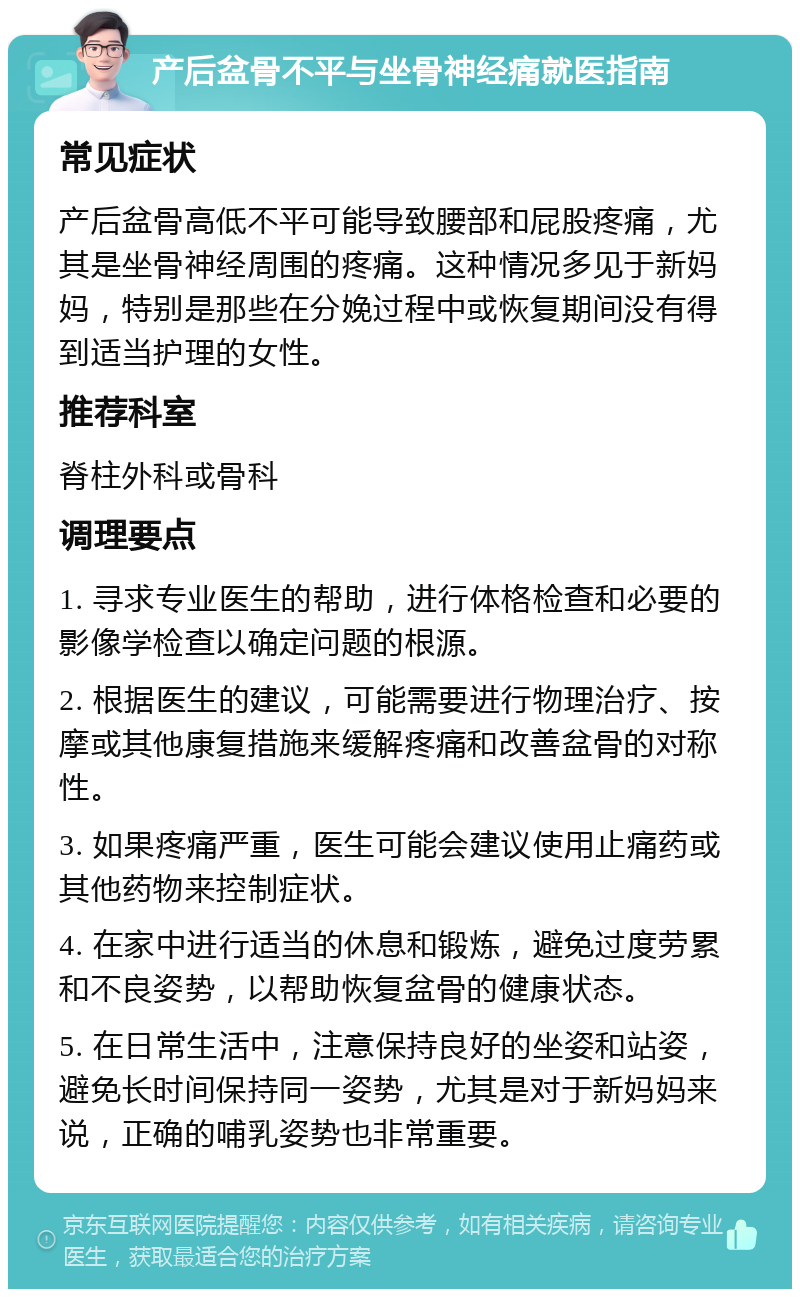 产后盆骨不平与坐骨神经痛就医指南 常见症状 产后盆骨高低不平可能导致腰部和屁股疼痛，尤其是坐骨神经周围的疼痛。这种情况多见于新妈妈，特别是那些在分娩过程中或恢复期间没有得到适当护理的女性。 推荐科室 脊柱外科或骨科 调理要点 1. 寻求专业医生的帮助，进行体格检查和必要的影像学检查以确定问题的根源。 2. 根据医生的建议，可能需要进行物理治疗、按摩或其他康复措施来缓解疼痛和改善盆骨的对称性。 3. 如果疼痛严重，医生可能会建议使用止痛药或其他药物来控制症状。 4. 在家中进行适当的休息和锻炼，避免过度劳累和不良姿势，以帮助恢复盆骨的健康状态。 5. 在日常生活中，注意保持良好的坐姿和站姿，避免长时间保持同一姿势，尤其是对于新妈妈来说，正确的哺乳姿势也非常重要。