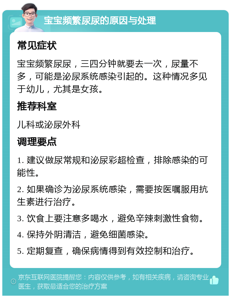 宝宝频繁尿尿的原因与处理 常见症状 宝宝频繁尿尿，三四分钟就要去一次，尿量不多，可能是泌尿系统感染引起的。这种情况多见于幼儿，尤其是女孩。 推荐科室 儿科或泌尿外科 调理要点 1. 建议做尿常规和泌尿彩超检查，排除感染的可能性。 2. 如果确诊为泌尿系统感染，需要按医嘱服用抗生素进行治疗。 3. 饮食上要注意多喝水，避免辛辣刺激性食物。 4. 保持外阴清洁，避免细菌感染。 5. 定期复查，确保病情得到有效控制和治疗。