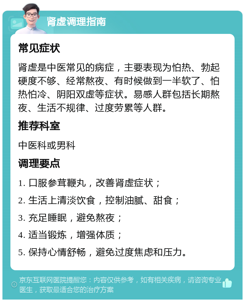 肾虚调理指南 常见症状 肾虚是中医常见的病症，主要表现为怕热、勃起硬度不够、经常熬夜、有时候做到一半软了、怕热怕冷、阴阳双虚等症状。易感人群包括长期熬夜、生活不规律、过度劳累等人群。 推荐科室 中医科或男科 调理要点 1. 口服参茸鞭丸，改善肾虚症状； 2. 生活上清淡饮食，控制油腻、甜食； 3. 充足睡眠，避免熬夜； 4. 适当锻炼，增强体质； 5. 保持心情舒畅，避免过度焦虑和压力。