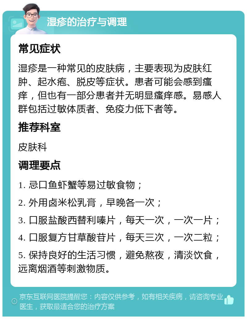 湿疹的治疗与调理 常见症状 湿疹是一种常见的皮肤病，主要表现为皮肤红肿、起水疱、脱皮等症状。患者可能会感到瘙痒，但也有一部分患者并无明显瘙痒感。易感人群包括过敏体质者、免疫力低下者等。 推荐科室 皮肤科 调理要点 1. 忌口鱼虾蟹等易过敏食物； 2. 外用卤米松乳膏，早晚各一次； 3. 口服盐酸西替利嗪片，每天一次，一次一片； 4. 口服复方甘草酸苷片，每天三次，一次二粒； 5. 保持良好的生活习惯，避免熬夜，清淡饮食，远离烟酒等刺激物质。