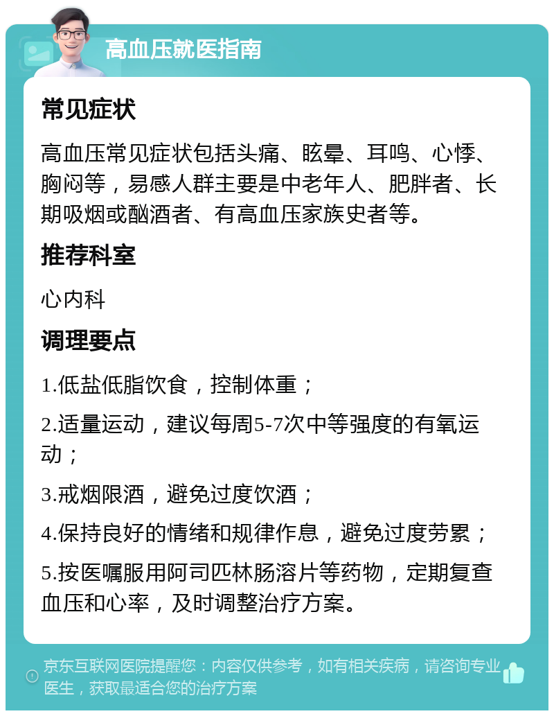 高血压就医指南 常见症状 高血压常见症状包括头痛、眩晕、耳鸣、心悸、胸闷等，易感人群主要是中老年人、肥胖者、长期吸烟或酗酒者、有高血压家族史者等。 推荐科室 心内科 调理要点 1.低盐低脂饮食，控制体重； 2.适量运动，建议每周5-7次中等强度的有氧运动； 3.戒烟限酒，避免过度饮酒； 4.保持良好的情绪和规律作息，避免过度劳累； 5.按医嘱服用阿司匹林肠溶片等药物，定期复查血压和心率，及时调整治疗方案。