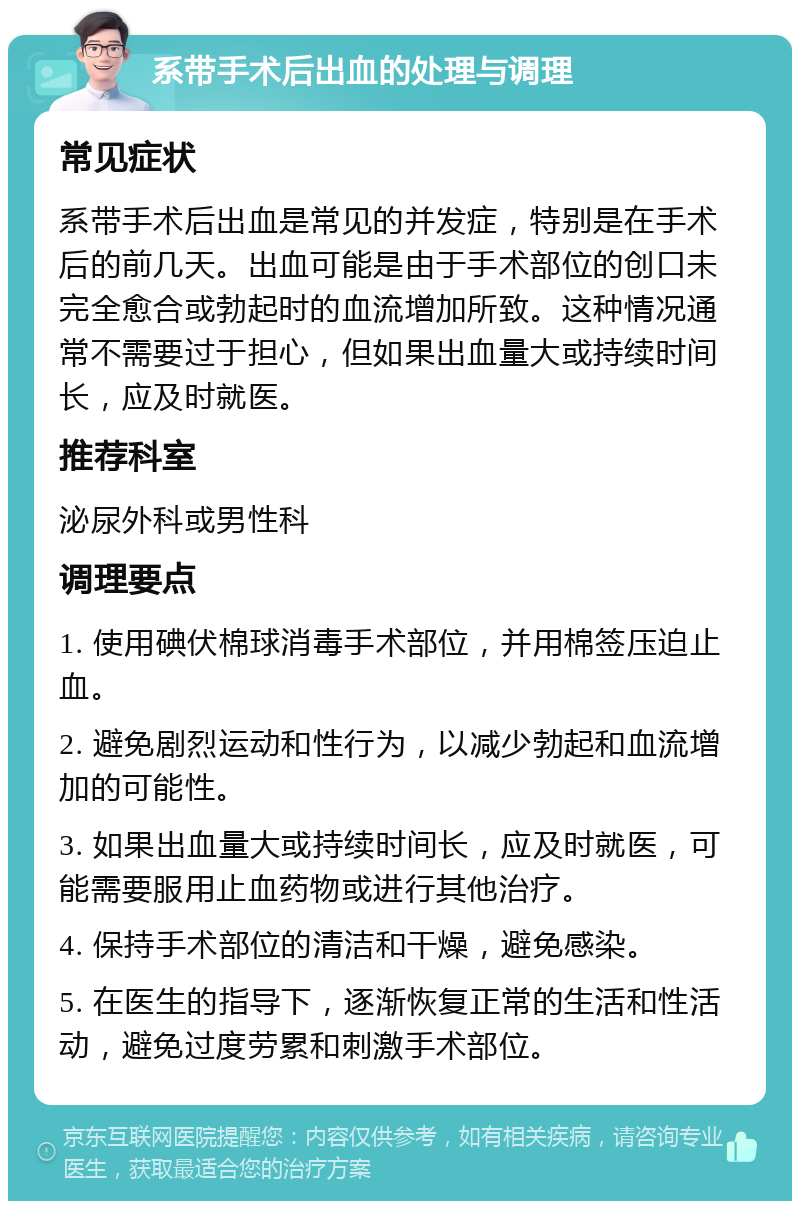 系带手术后出血的处理与调理 常见症状 系带手术后出血是常见的并发症，特别是在手术后的前几天。出血可能是由于手术部位的创口未完全愈合或勃起时的血流增加所致。这种情况通常不需要过于担心，但如果出血量大或持续时间长，应及时就医。 推荐科室 泌尿外科或男性科 调理要点 1. 使用碘伏棉球消毒手术部位，并用棉签压迫止血。 2. 避免剧烈运动和性行为，以减少勃起和血流增加的可能性。 3. 如果出血量大或持续时间长，应及时就医，可能需要服用止血药物或进行其他治疗。 4. 保持手术部位的清洁和干燥，避免感染。 5. 在医生的指导下，逐渐恢复正常的生活和性活动，避免过度劳累和刺激手术部位。