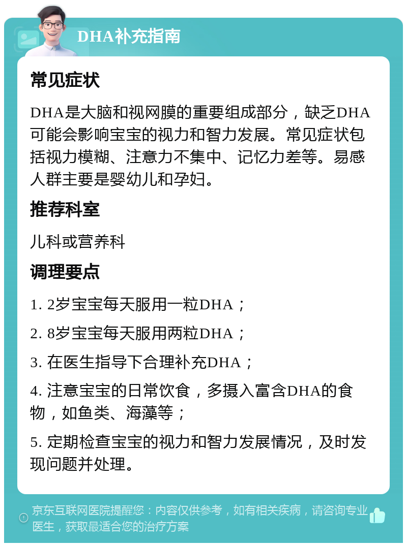 DHA补充指南 常见症状 DHA是大脑和视网膜的重要组成部分，缺乏DHA可能会影响宝宝的视力和智力发展。常见症状包括视力模糊、注意力不集中、记忆力差等。易感人群主要是婴幼儿和孕妇。 推荐科室 儿科或营养科 调理要点 1. 2岁宝宝每天服用一粒DHA； 2. 8岁宝宝每天服用两粒DHA； 3. 在医生指导下合理补充DHA； 4. 注意宝宝的日常饮食，多摄入富含DHA的食物，如鱼类、海藻等； 5. 定期检查宝宝的视力和智力发展情况，及时发现问题并处理。