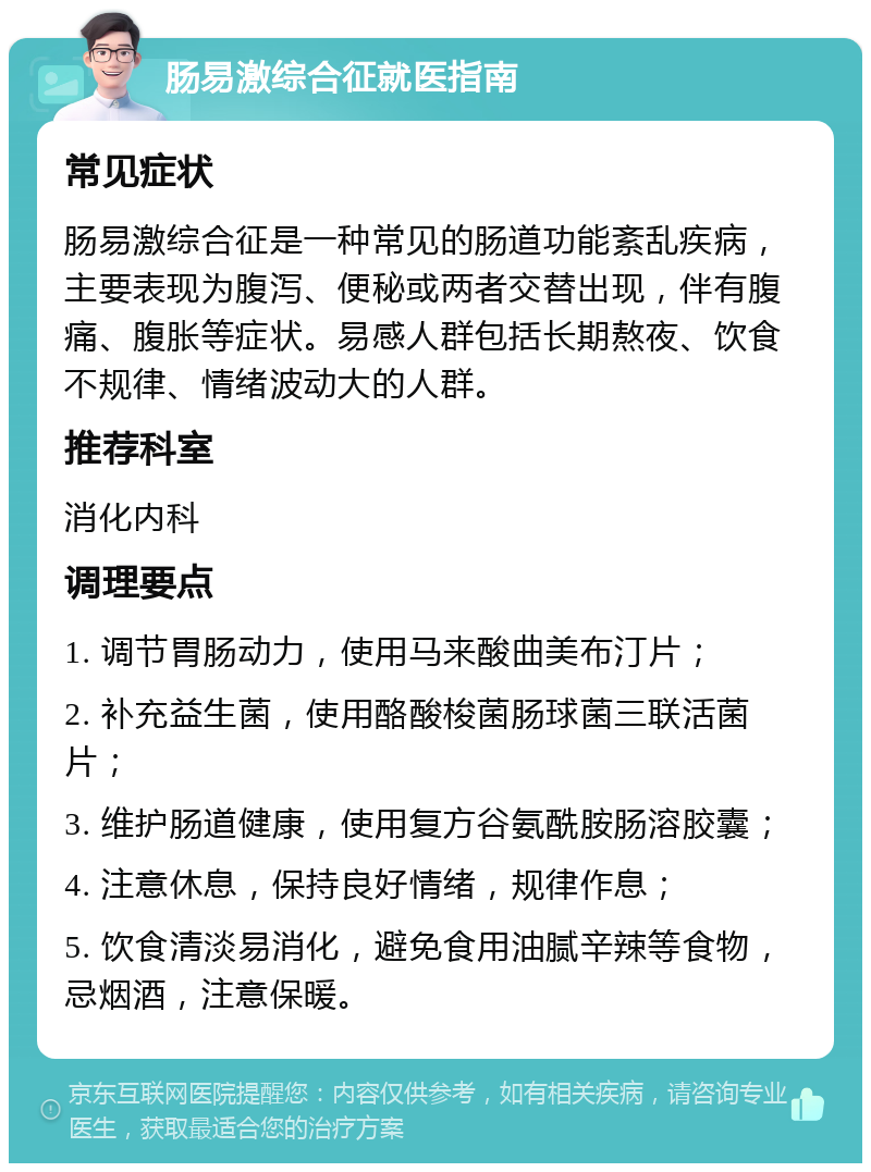 肠易激综合征就医指南 常见症状 肠易激综合征是一种常见的肠道功能紊乱疾病，主要表现为腹泻、便秘或两者交替出现，伴有腹痛、腹胀等症状。易感人群包括长期熬夜、饮食不规律、情绪波动大的人群。 推荐科室 消化内科 调理要点 1. 调节胃肠动力，使用马来酸曲美布汀片； 2. 补充益生菌，使用酪酸梭菌肠球菌三联活菌片； 3. 维护肠道健康，使用复方谷氨酰胺肠溶胶囊； 4. 注意休息，保持良好情绪，规律作息； 5. 饮食清淡易消化，避免食用油腻辛辣等食物，忌烟酒，注意保暖。