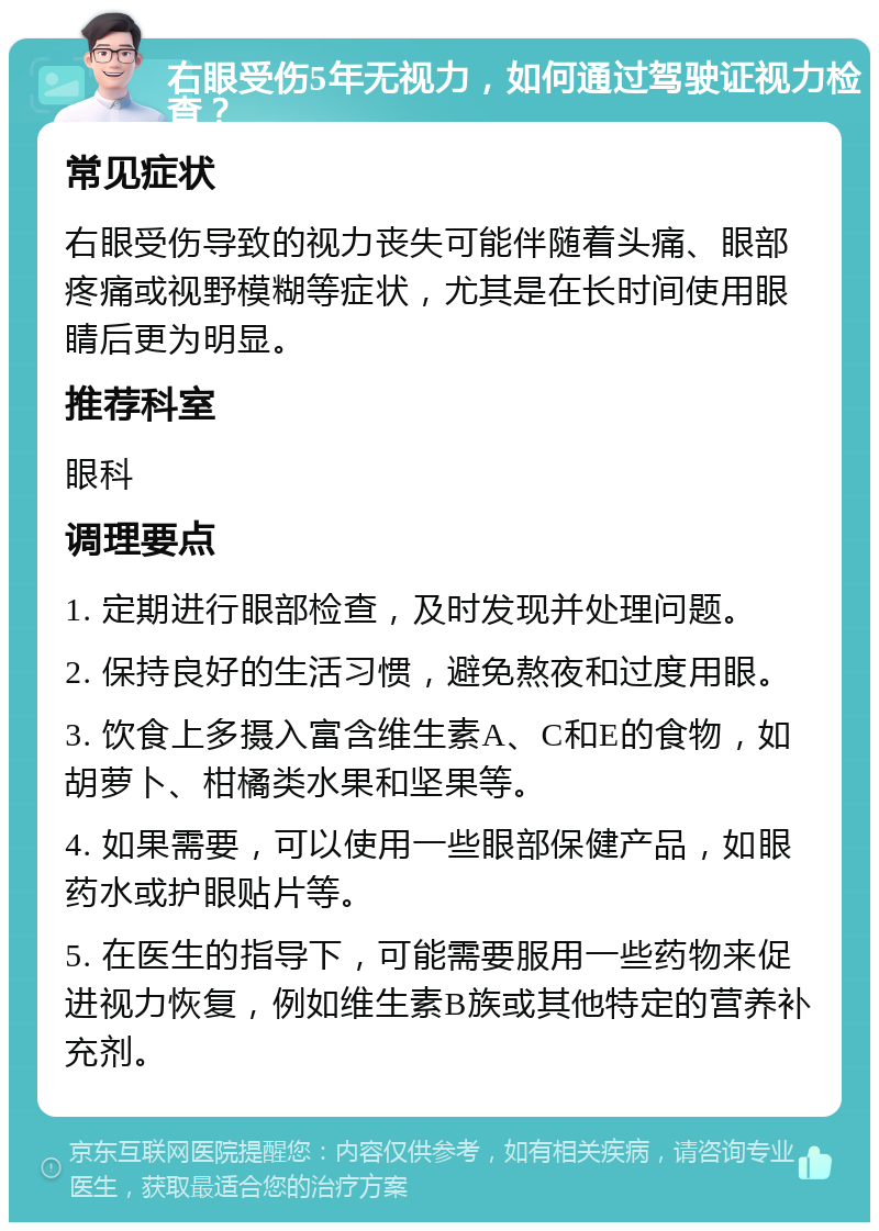 右眼受伤5年无视力，如何通过驾驶证视力检查？ 常见症状 右眼受伤导致的视力丧失可能伴随着头痛、眼部疼痛或视野模糊等症状，尤其是在长时间使用眼睛后更为明显。 推荐科室 眼科 调理要点 1. 定期进行眼部检查，及时发现并处理问题。 2. 保持良好的生活习惯，避免熬夜和过度用眼。 3. 饮食上多摄入富含维生素A、C和E的食物，如胡萝卜、柑橘类水果和坚果等。 4. 如果需要，可以使用一些眼部保健产品，如眼药水或护眼贴片等。 5. 在医生的指导下，可能需要服用一些药物来促进视力恢复，例如维生素B族或其他特定的营养补充剂。