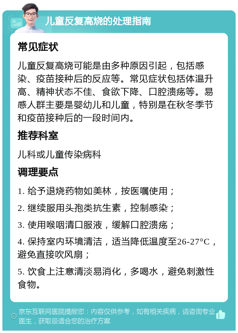 儿童反复高烧的处理指南 常见症状 儿童反复高烧可能是由多种原因引起，包括感染、疫苗接种后的反应等。常见症状包括体温升高、精神状态不佳、食欲下降、口腔溃疡等。易感人群主要是婴幼儿和儿童，特别是在秋冬季节和疫苗接种后的一段时间内。 推荐科室 儿科或儿童传染病科 调理要点 1. 给予退烧药物如美林，按医嘱使用； 2. 继续服用头孢类抗生素，控制感染； 3. 使用喉咽清口服液，缓解口腔溃疡； 4. 保持室内环境清洁，适当降低温度至26-27°C，避免直接吹风扇； 5. 饮食上注意清淡易消化，多喝水，避免刺激性食物。