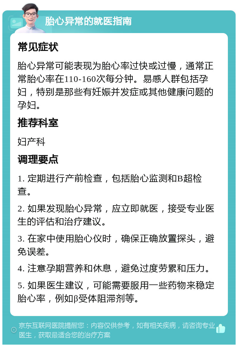 胎心异常的就医指南 常见症状 胎心异常可能表现为胎心率过快或过慢，通常正常胎心率在110-160次每分钟。易感人群包括孕妇，特别是那些有妊娠并发症或其他健康问题的孕妇。 推荐科室 妇产科 调理要点 1. 定期进行产前检查，包括胎心监测和B超检查。 2. 如果发现胎心异常，应立即就医，接受专业医生的评估和治疗建议。 3. 在家中使用胎心仪时，确保正确放置探头，避免误差。 4. 注意孕期营养和休息，避免过度劳累和压力。 5. 如果医生建议，可能需要服用一些药物来稳定胎心率，例如β受体阻滞剂等。