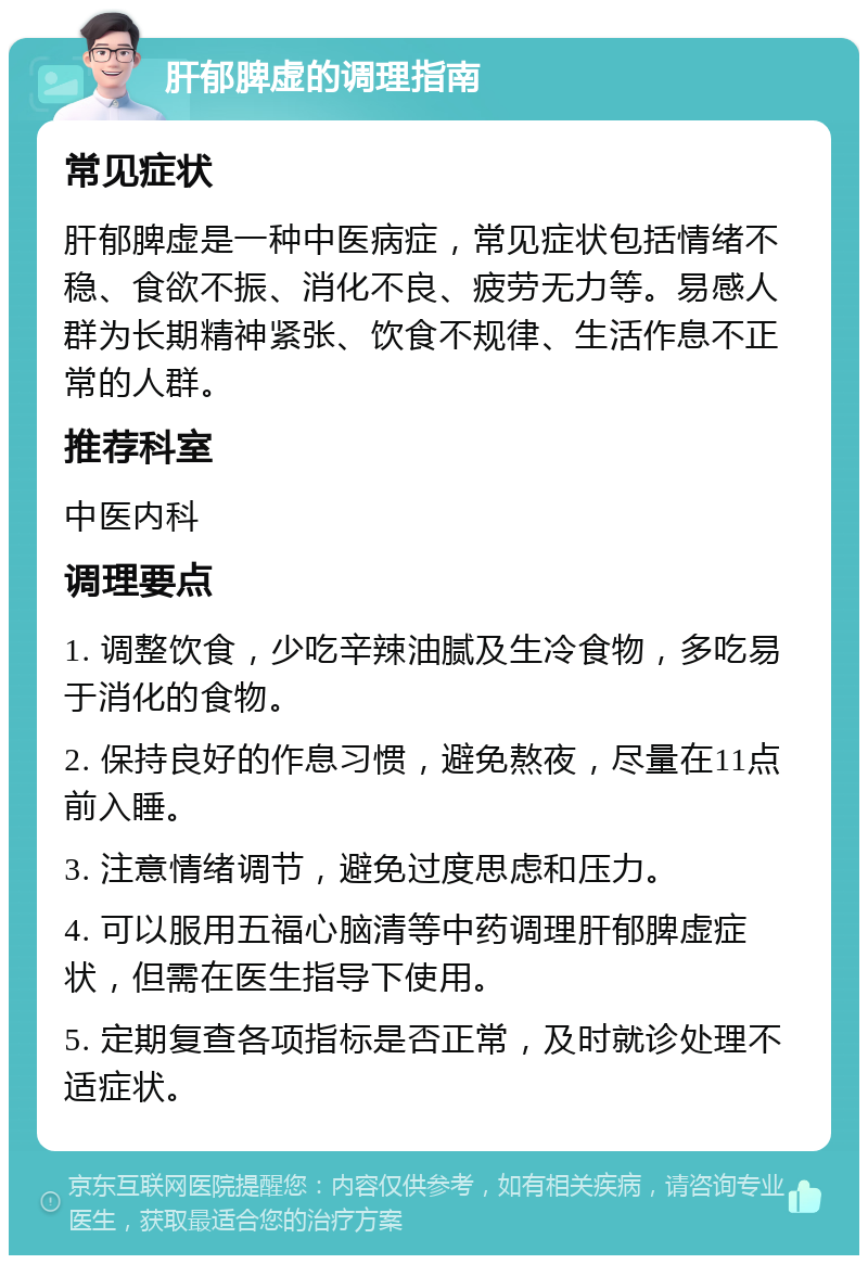 肝郁脾虚的调理指南 常见症状 肝郁脾虚是一种中医病症，常见症状包括情绪不稳、食欲不振、消化不良、疲劳无力等。易感人群为长期精神紧张、饮食不规律、生活作息不正常的人群。 推荐科室 中医内科 调理要点 1. 调整饮食，少吃辛辣油腻及生冷食物，多吃易于消化的食物。 2. 保持良好的作息习惯，避免熬夜，尽量在11点前入睡。 3. 注意情绪调节，避免过度思虑和压力。 4. 可以服用五福心脑清等中药调理肝郁脾虚症状，但需在医生指导下使用。 5. 定期复查各项指标是否正常，及时就诊处理不适症状。