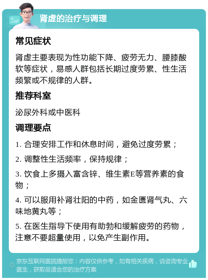 肾虚的治疗与调理 常见症状 肾虚主要表现为性功能下降、疲劳无力、腰膝酸软等症状，易感人群包括长期过度劳累、性生活频繁或不规律的人群。 推荐科室 泌尿外科或中医科 调理要点 1. 合理安排工作和休息时间，避免过度劳累； 2. 调整性生活频率，保持规律； 3. 饮食上多摄入富含锌、维生素E等营养素的食物； 4. 可以服用补肾壮阳的中药，如金匮肾气丸、六味地黄丸等； 5. 在医生指导下使用有助勃和缓解疲劳的药物，注意不要超量使用，以免产生副作用。