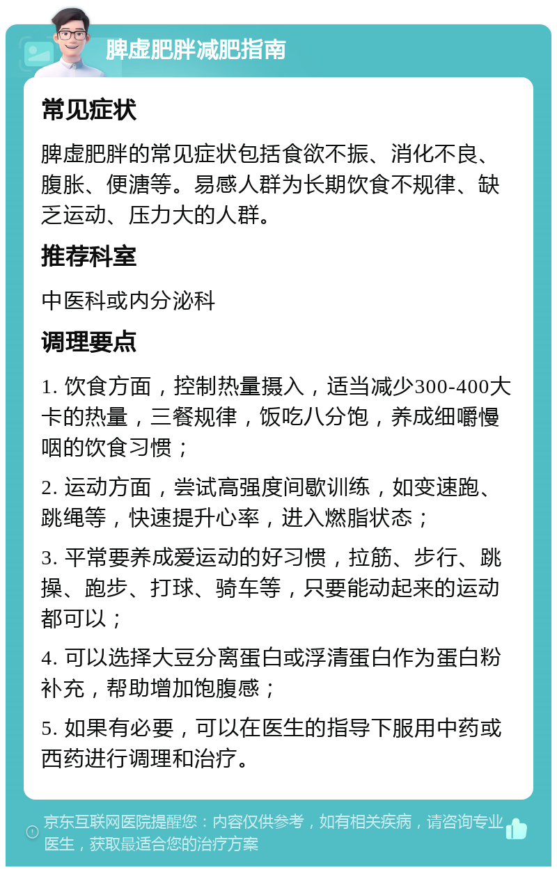 脾虚肥胖减肥指南 常见症状 脾虚肥胖的常见症状包括食欲不振、消化不良、腹胀、便溏等。易感人群为长期饮食不规律、缺乏运动、压力大的人群。 推荐科室 中医科或内分泌科 调理要点 1. 饮食方面，控制热量摄入，适当减少300-400大卡的热量，三餐规律，饭吃八分饱，养成细嚼慢咽的饮食习惯； 2. 运动方面，尝试高强度间歇训练，如变速跑、跳绳等，快速提升心率，进入燃脂状态； 3. 平常要养成爱运动的好习惯，拉筋、步行、跳操、跑步、打球、骑车等，只要能动起来的运动都可以； 4. 可以选择大豆分离蛋白或浮清蛋白作为蛋白粉补充，帮助增加饱腹感； 5. 如果有必要，可以在医生的指导下服用中药或西药进行调理和治疗。