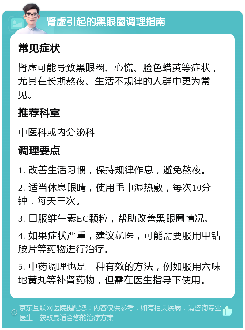 肾虚引起的黑眼圈调理指南 常见症状 肾虚可能导致黑眼圈、心慌、脸色蜡黄等症状，尤其在长期熬夜、生活不规律的人群中更为常见。 推荐科室 中医科或内分泌科 调理要点 1. 改善生活习惯，保持规律作息，避免熬夜。 2. 适当休息眼睛，使用毛巾湿热敷，每次10分钟，每天三次。 3. 口服维生素EC颗粒，帮助改善黑眼圈情况。 4. 如果症状严重，建议就医，可能需要服用甲钴胺片等药物进行治疗。 5. 中药调理也是一种有效的方法，例如服用六味地黄丸等补肾药物，但需在医生指导下使用。