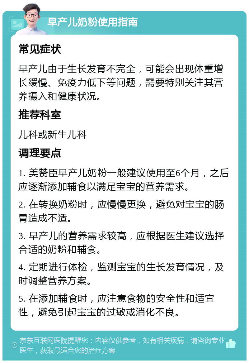 早产儿奶粉使用指南 常见症状 早产儿由于生长发育不完全，可能会出现体重增长缓慢、免疫力低下等问题，需要特别关注其营养摄入和健康状况。 推荐科室 儿科或新生儿科 调理要点 1. 美赞臣早产儿奶粉一般建议使用至6个月，之后应逐渐添加辅食以满足宝宝的营养需求。 2. 在转换奶粉时，应慢慢更换，避免对宝宝的肠胃造成不适。 3. 早产儿的营养需求较高，应根据医生建议选择合适的奶粉和辅食。 4. 定期进行体检，监测宝宝的生长发育情况，及时调整营养方案。 5. 在添加辅食时，应注意食物的安全性和适宜性，避免引起宝宝的过敏或消化不良。