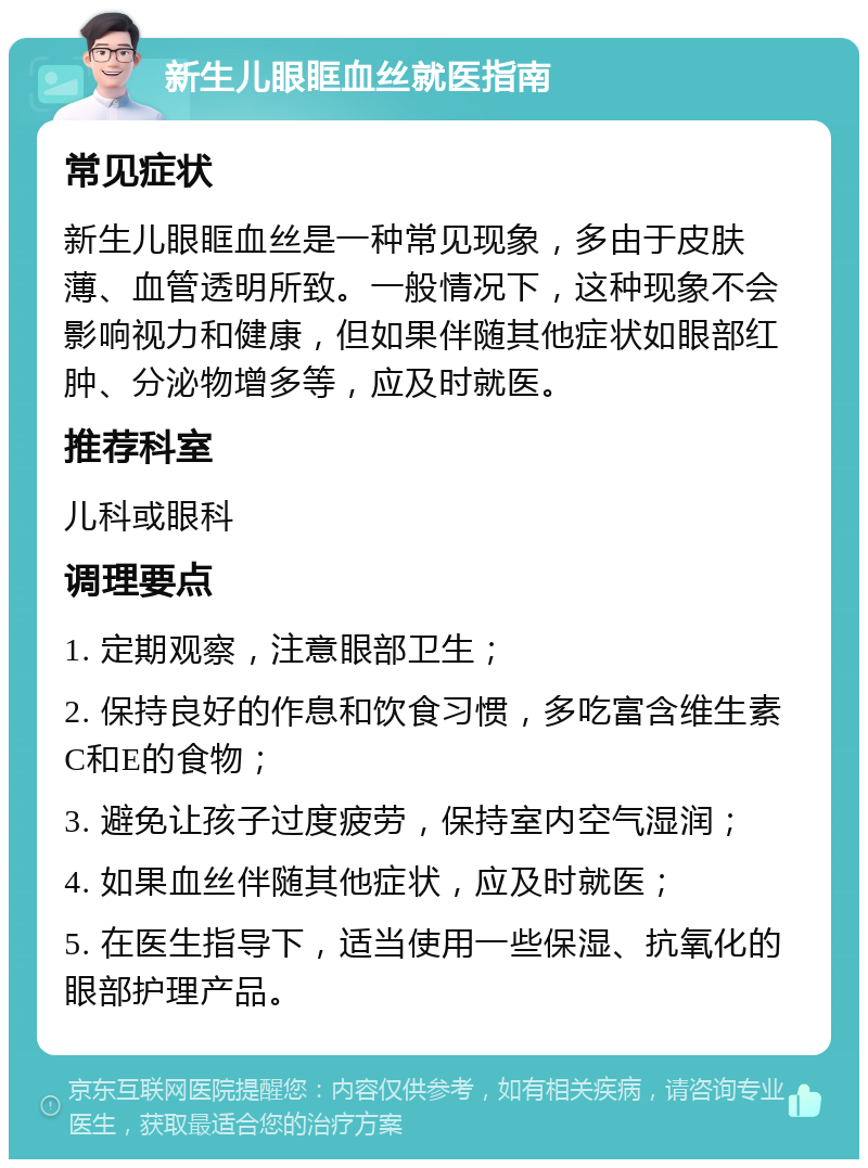 新生儿眼眶血丝就医指南 常见症状 新生儿眼眶血丝是一种常见现象，多由于皮肤薄、血管透明所致。一般情况下，这种现象不会影响视力和健康，但如果伴随其他症状如眼部红肿、分泌物增多等，应及时就医。 推荐科室 儿科或眼科 调理要点 1. 定期观察，注意眼部卫生； 2. 保持良好的作息和饮食习惯，多吃富含维生素C和E的食物； 3. 避免让孩子过度疲劳，保持室内空气湿润； 4. 如果血丝伴随其他症状，应及时就医； 5. 在医生指导下，适当使用一些保湿、抗氧化的眼部护理产品。