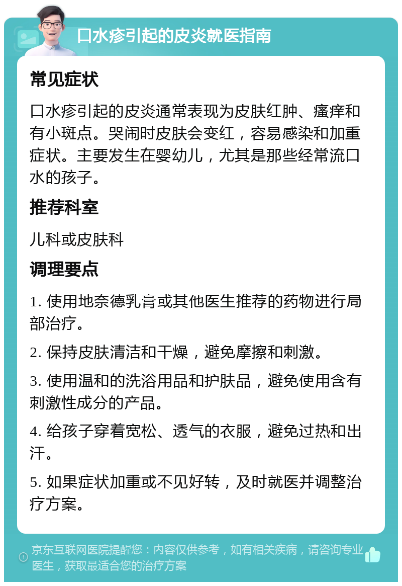 口水疹引起的皮炎就医指南 常见症状 口水疹引起的皮炎通常表现为皮肤红肿、瘙痒和有小斑点。哭闹时皮肤会变红，容易感染和加重症状。主要发生在婴幼儿，尤其是那些经常流口水的孩子。 推荐科室 儿科或皮肤科 调理要点 1. 使用地奈德乳膏或其他医生推荐的药物进行局部治疗。 2. 保持皮肤清洁和干燥，避免摩擦和刺激。 3. 使用温和的洗浴用品和护肤品，避免使用含有刺激性成分的产品。 4. 给孩子穿着宽松、透气的衣服，避免过热和出汗。 5. 如果症状加重或不见好转，及时就医并调整治疗方案。