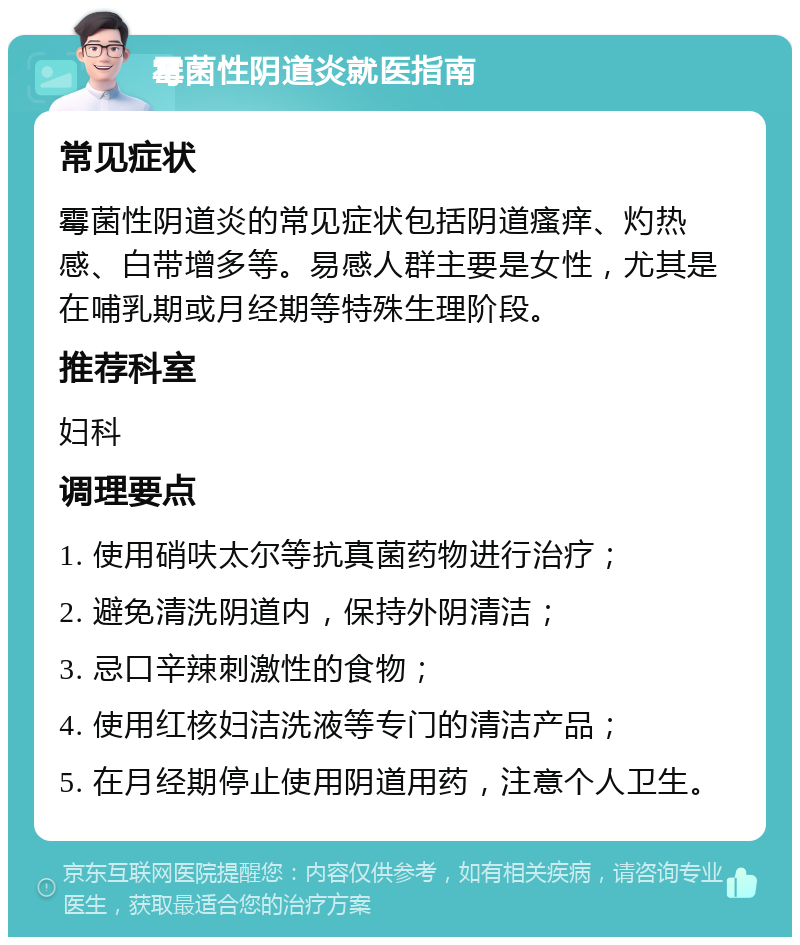 霉菌性阴道炎就医指南 常见症状 霉菌性阴道炎的常见症状包括阴道瘙痒、灼热感、白带增多等。易感人群主要是女性，尤其是在哺乳期或月经期等特殊生理阶段。 推荐科室 妇科 调理要点 1. 使用硝呋太尔等抗真菌药物进行治疗； 2. 避免清洗阴道内，保持外阴清洁； 3. 忌口辛辣刺激性的食物； 4. 使用红核妇洁洗液等专门的清洁产品； 5. 在月经期停止使用阴道用药，注意个人卫生。