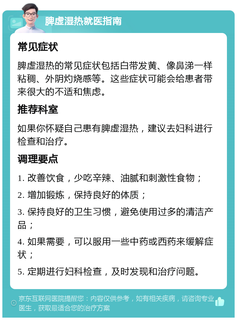 脾虚湿热就医指南 常见症状 脾虚湿热的常见症状包括白带发黄、像鼻涕一样粘稠、外阴灼烧感等。这些症状可能会给患者带来很大的不适和焦虑。 推荐科室 如果你怀疑自己患有脾虚湿热，建议去妇科进行检查和治疗。 调理要点 1. 改善饮食，少吃辛辣、油腻和刺激性食物； 2. 增加锻炼，保持良好的体质； 3. 保持良好的卫生习惯，避免使用过多的清洁产品； 4. 如果需要，可以服用一些中药或西药来缓解症状； 5. 定期进行妇科检查，及时发现和治疗问题。