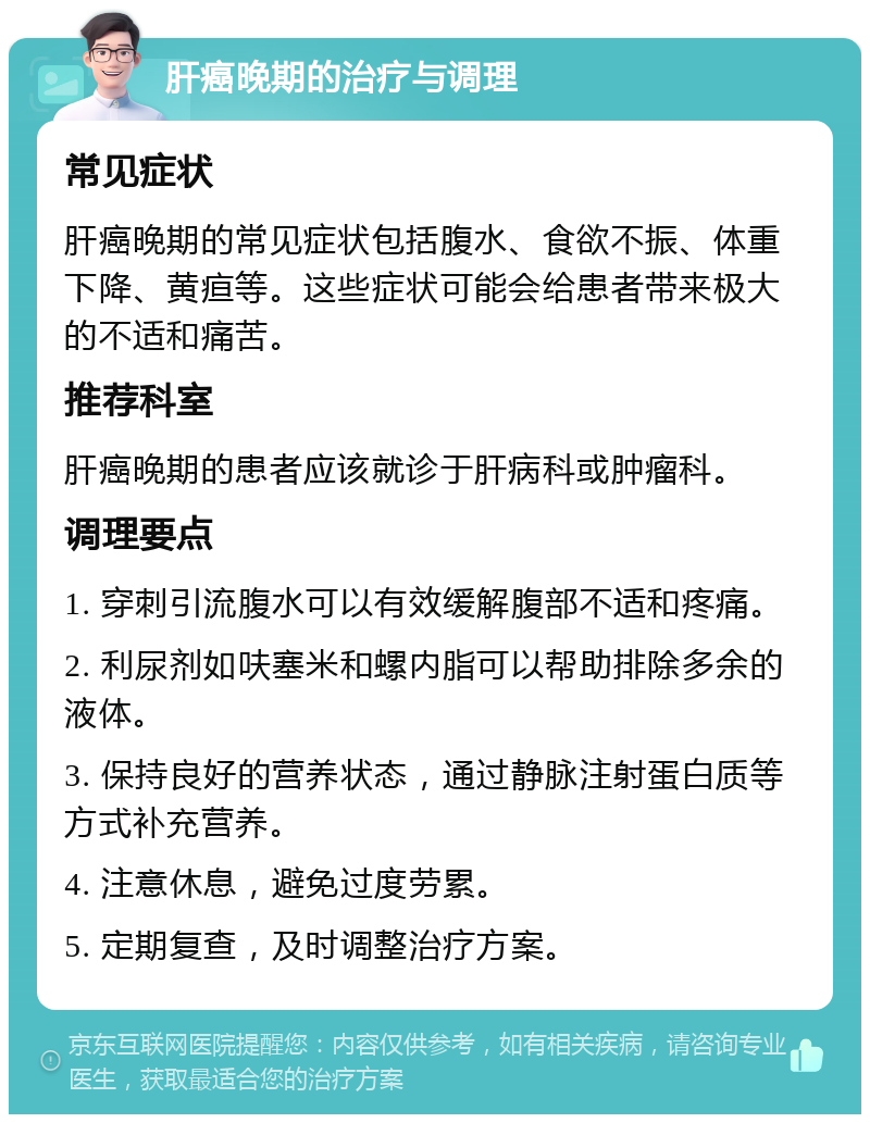 肝癌晚期的治疗与调理 常见症状 肝癌晚期的常见症状包括腹水、食欲不振、体重下降、黄疸等。这些症状可能会给患者带来极大的不适和痛苦。 推荐科室 肝癌晚期的患者应该就诊于肝病科或肿瘤科。 调理要点 1. 穿刺引流腹水可以有效缓解腹部不适和疼痛。 2. 利尿剂如呋塞米和螺内脂可以帮助排除多余的液体。 3. 保持良好的营养状态，通过静脉注射蛋白质等方式补充营养。 4. 注意休息，避免过度劳累。 5. 定期复查，及时调整治疗方案。