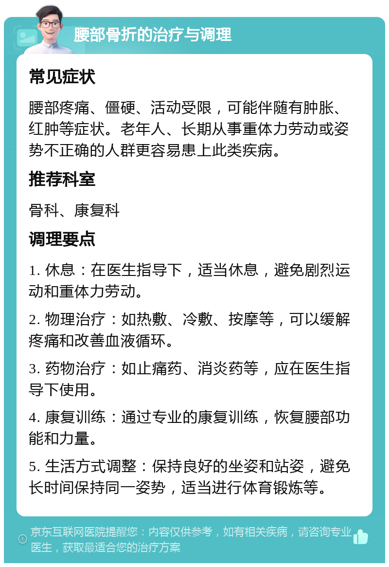 腰部骨折的治疗与调理 常见症状 腰部疼痛、僵硬、活动受限，可能伴随有肿胀、红肿等症状。老年人、长期从事重体力劳动或姿势不正确的人群更容易患上此类疾病。 推荐科室 骨科、康复科 调理要点 1. 休息：在医生指导下，适当休息，避免剧烈运动和重体力劳动。 2. 物理治疗：如热敷、冷敷、按摩等，可以缓解疼痛和改善血液循环。 3. 药物治疗：如止痛药、消炎药等，应在医生指导下使用。 4. 康复训练：通过专业的康复训练，恢复腰部功能和力量。 5. 生活方式调整：保持良好的坐姿和站姿，避免长时间保持同一姿势，适当进行体育锻炼等。