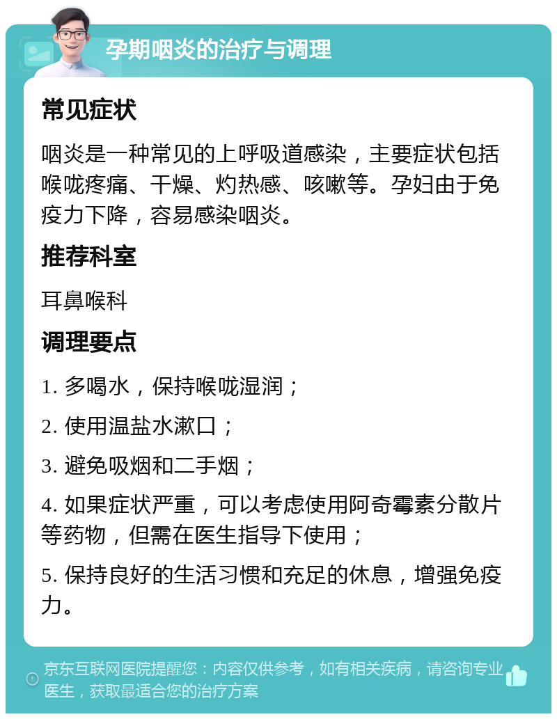 孕期咽炎的治疗与调理 常见症状 咽炎是一种常见的上呼吸道感染，主要症状包括喉咙疼痛、干燥、灼热感、咳嗽等。孕妇由于免疫力下降，容易感染咽炎。 推荐科室 耳鼻喉科 调理要点 1. 多喝水，保持喉咙湿润； 2. 使用温盐水漱口； 3. 避免吸烟和二手烟； 4. 如果症状严重，可以考虑使用阿奇霉素分散片等药物，但需在医生指导下使用； 5. 保持良好的生活习惯和充足的休息，增强免疫力。