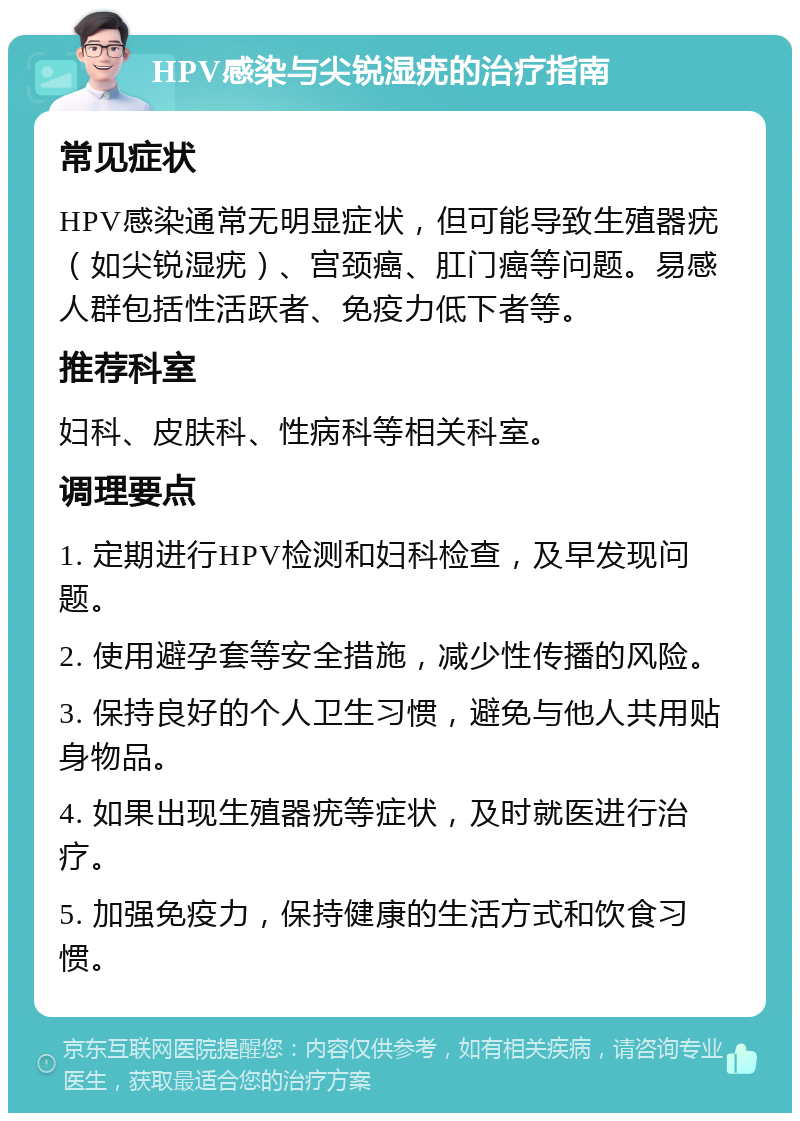 HPV感染与尖锐湿疣的治疗指南 常见症状 HPV感染通常无明显症状，但可能导致生殖器疣（如尖锐湿疣）、宫颈癌、肛门癌等问题。易感人群包括性活跃者、免疫力低下者等。 推荐科室 妇科、皮肤科、性病科等相关科室。 调理要点 1. 定期进行HPV检测和妇科检查，及早发现问题。 2. 使用避孕套等安全措施，减少性传播的风险。 3. 保持良好的个人卫生习惯，避免与他人共用贴身物品。 4. 如果出现生殖器疣等症状，及时就医进行治疗。 5. 加强免疫力，保持健康的生活方式和饮食习惯。