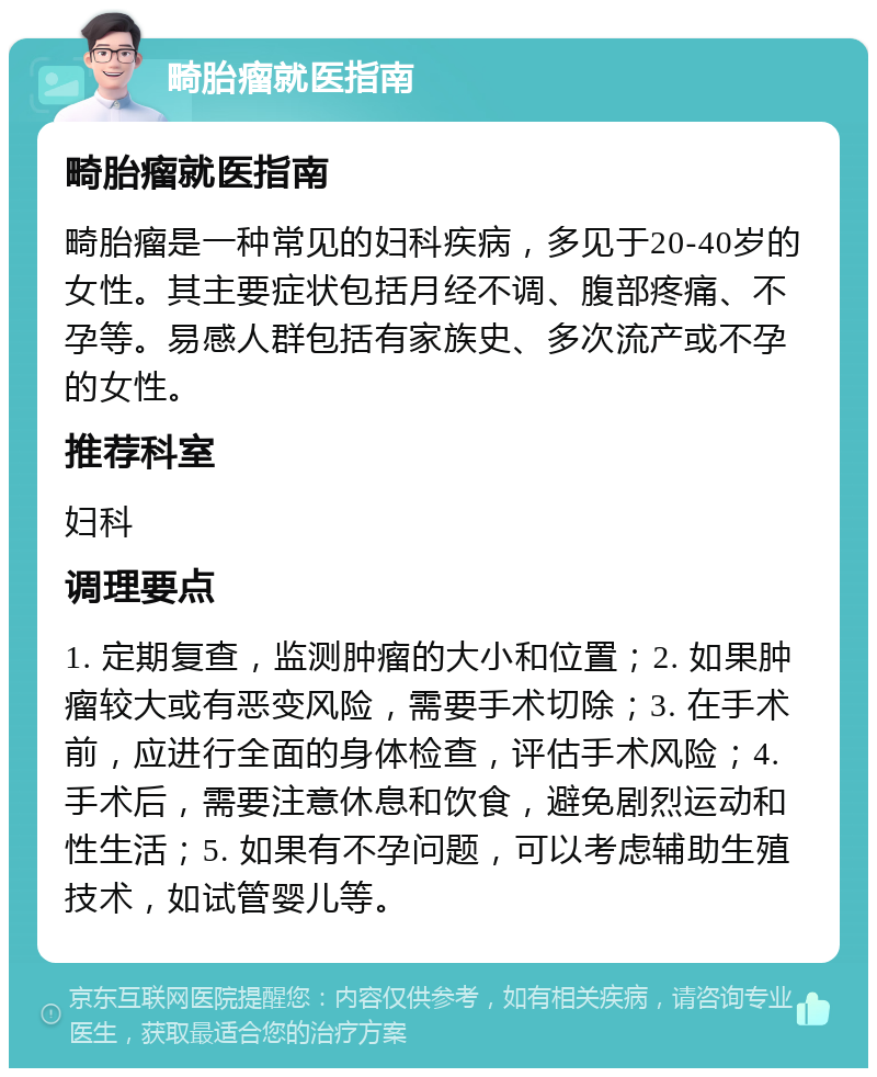 畸胎瘤就医指南 畸胎瘤就医指南 畸胎瘤是一种常见的妇科疾病，多见于20-40岁的女性。其主要症状包括月经不调、腹部疼痛、不孕等。易感人群包括有家族史、多次流产或不孕的女性。 推荐科室 妇科 调理要点 1. 定期复查，监测肿瘤的大小和位置；2. 如果肿瘤较大或有恶变风险，需要手术切除；3. 在手术前，应进行全面的身体检查，评估手术风险；4. 手术后，需要注意休息和饮食，避免剧烈运动和性生活；5. 如果有不孕问题，可以考虑辅助生殖技术，如试管婴儿等。