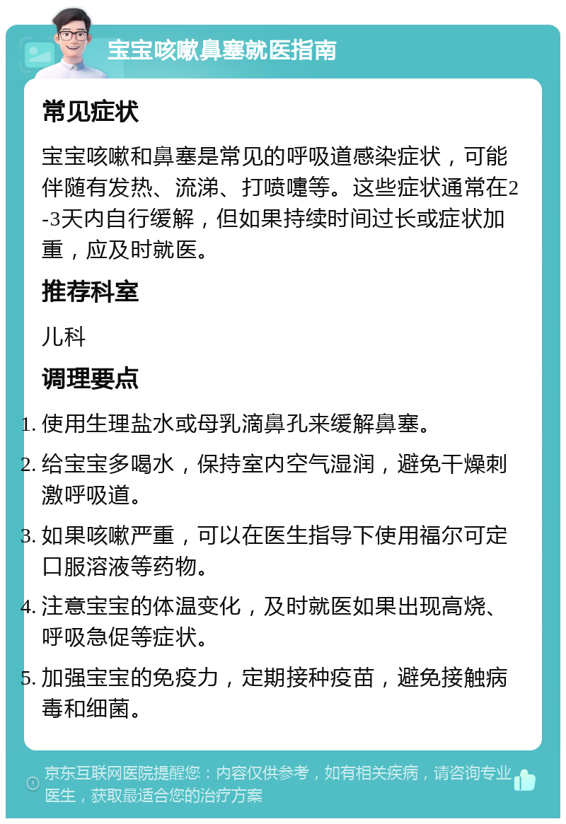 宝宝咳嗽鼻塞就医指南 常见症状 宝宝咳嗽和鼻塞是常见的呼吸道感染症状，可能伴随有发热、流涕、打喷嚏等。这些症状通常在2-3天内自行缓解，但如果持续时间过长或症状加重，应及时就医。 推荐科室 儿科 调理要点 使用生理盐水或母乳滴鼻孔来缓解鼻塞。 给宝宝多喝水，保持室内空气湿润，避免干燥刺激呼吸道。 如果咳嗽严重，可以在医生指导下使用福尔可定口服溶液等药物。 注意宝宝的体温变化，及时就医如果出现高烧、呼吸急促等症状。 加强宝宝的免疫力，定期接种疫苗，避免接触病毒和细菌。