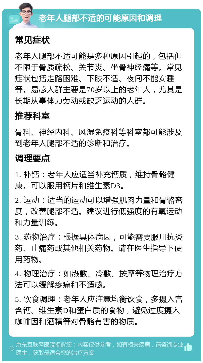 老年人腿部不适的可能原因和调理 常见症状 老年人腿部不适可能是多种原因引起的，包括但不限于骨质疏松、关节炎、坐骨神经痛等。常见症状包括走路困难、下肢不适、夜间不能安睡等。易感人群主要是70岁以上的老年人，尤其是长期从事体力劳动或缺乏运动的人群。 推荐科室 骨科、神经内科、风湿免疫科等科室都可能涉及到老年人腿部不适的诊断和治疗。 调理要点 1. 补钙：老年人应适当补充钙质，维持骨骼健康。可以服用钙片和维生素D3。 2. 运动：适当的运动可以增强肌肉力量和骨骼密度，改善腿部不适。建议进行低强度的有氧运动和力量训练。 3. 药物治疗：根据具体病因，可能需要服用抗炎药、止痛药或其他相关药物。请在医生指导下使用药物。 4. 物理治疗：如热敷、冷敷、按摩等物理治疗方法可以缓解疼痛和不适感。 5. 饮食调理：老年人应注意均衡饮食，多摄入富含钙、维生素D和蛋白质的食物，避免过度摄入咖啡因和酒精等对骨骼有害的物质。