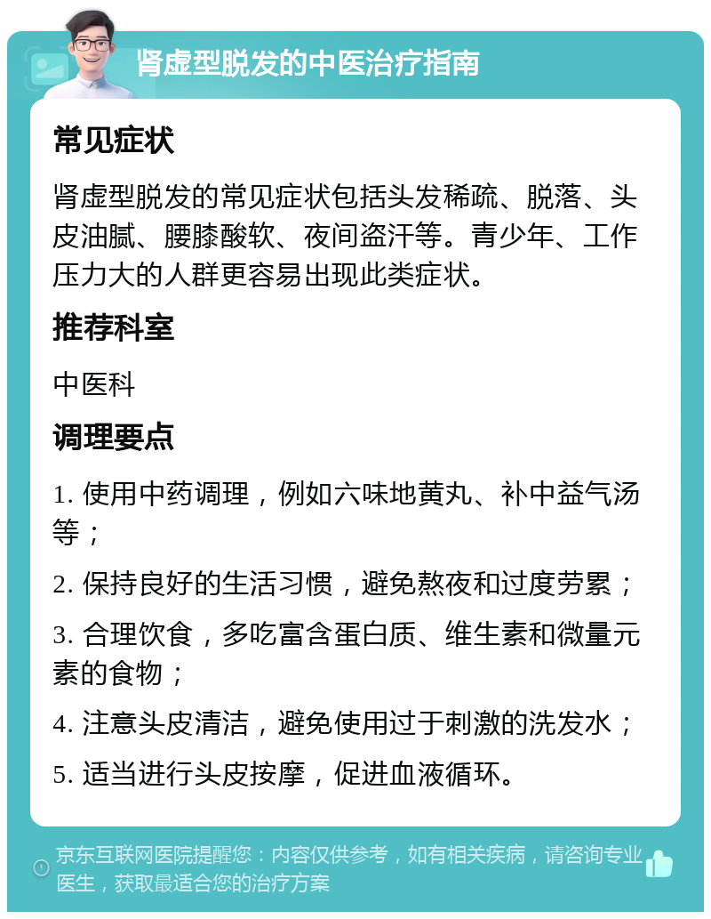 肾虚型脱发的中医治疗指南 常见症状 肾虚型脱发的常见症状包括头发稀疏、脱落、头皮油腻、腰膝酸软、夜间盗汗等。青少年、工作压力大的人群更容易出现此类症状。 推荐科室 中医科 调理要点 1. 使用中药调理，例如六味地黄丸、补中益气汤等； 2. 保持良好的生活习惯，避免熬夜和过度劳累； 3. 合理饮食，多吃富含蛋白质、维生素和微量元素的食物； 4. 注意头皮清洁，避免使用过于刺激的洗发水； 5. 适当进行头皮按摩，促进血液循环。