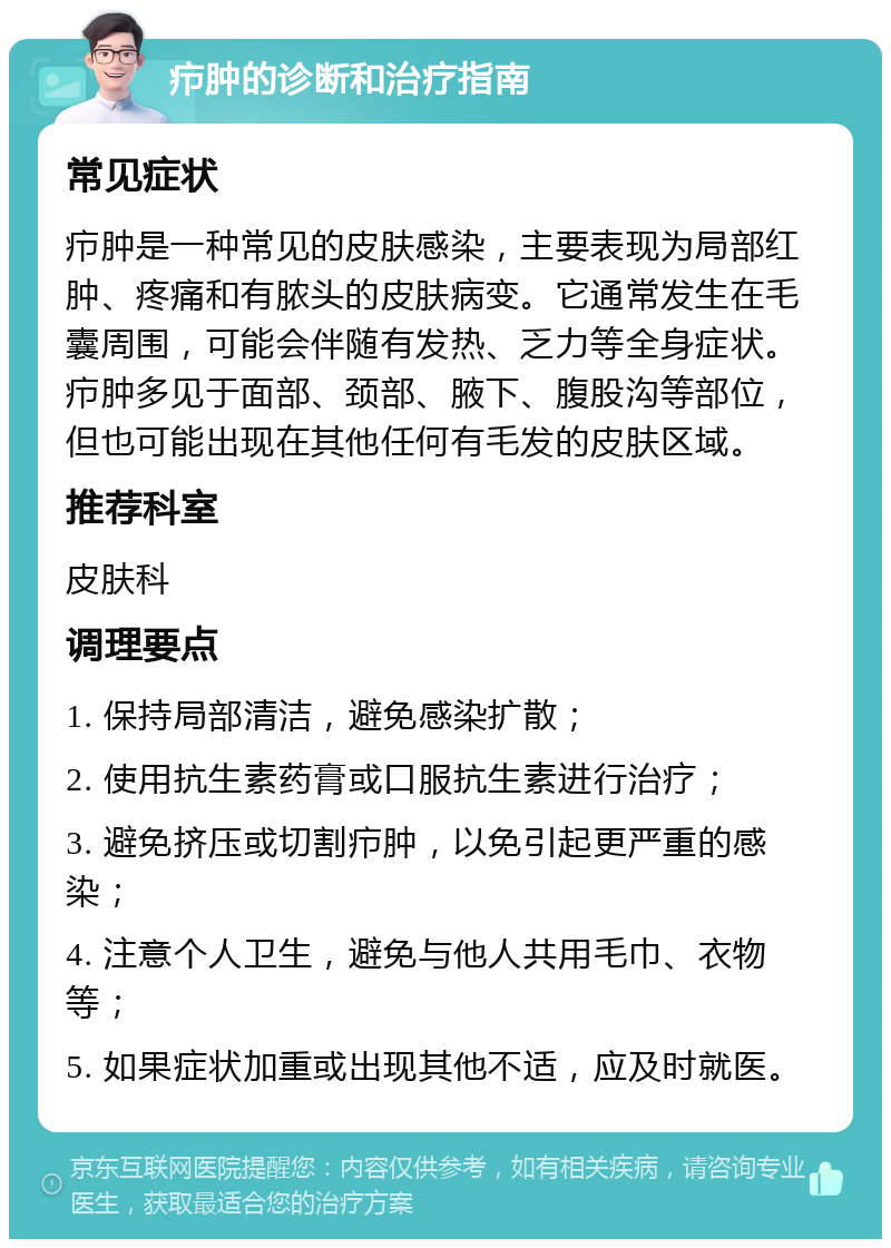 疖肿的诊断和治疗指南 常见症状 疖肿是一种常见的皮肤感染，主要表现为局部红肿、疼痛和有脓头的皮肤病变。它通常发生在毛囊周围，可能会伴随有发热、乏力等全身症状。疖肿多见于面部、颈部、腋下、腹股沟等部位，但也可能出现在其他任何有毛发的皮肤区域。 推荐科室 皮肤科 调理要点 1. 保持局部清洁，避免感染扩散； 2. 使用抗生素药膏或口服抗生素进行治疗； 3. 避免挤压或切割疖肿，以免引起更严重的感染； 4. 注意个人卫生，避免与他人共用毛巾、衣物等； 5. 如果症状加重或出现其他不适，应及时就医。